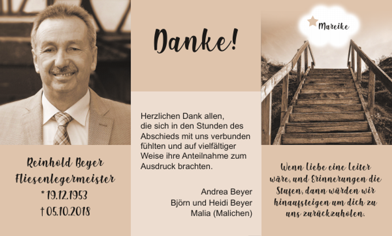 <p>Danke!</p><p>Reinhold Beyer<br />Fliesenlegermeister<br />* 19.12.1953<br />† 05.10.2018</p><p>Herzlichen Dank allen,<br />die sich in den Stunden des<br />Abschieds mit uns verbunden<br />fühlten und auf vielfältiger<br />Weise ihre Anteilnahme zum<br />Ausdruck brachten.<br />Andrea Beyer<br />Björn und Heidi Beyer<br />Malia (Malichen)</p><p>Mareike</p><p>Wenn Liebe eine Leiter<br />wäre, und Erinnerungen die<br />Stufen, dann würden wir<br />hinaufsteigen um dich zu<br />uns zurückzuholen.</p>