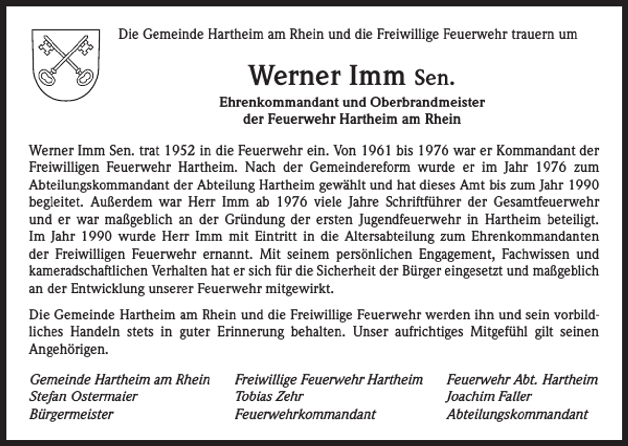<p>Die Gemeinde Hartheim am Rhein und die Freiwillige Feuerwehr trauern um</p><p>Werner Imm Sen.<br />Ehrenkommandant und Oberbrandmeister<br />der Feuerwehr Hartheim am Rhein<br />Werner Imm Sen. trat 1952 in die Feuerwehr ein. Von 1961 bis 1976 war er Kommandant der<br />Freiwilligen Feuerwehr Hartheim. Nach der Gemeindereform wurde er im Jahr 1976 zum<br />­Abteilungskommandant der Abteilung Hartheim gewählt und hat dieses Amt bis zum Jahr 1990<br />begleitet. Außerdem war Herr Imm ab 1976 viele Jahre Schriftführer der Gesamtfeuerwehr<br />und er war maßgeblich an der Gründung der ersten Jugendfeuerwehr in Hartheim beteiligt.<br />Im Jahr 1990 wurde Herr Imm mit Eintritt in die Altersabteilung zum Ehrenkommandanten<br />der ­Freiwilligen Feuerwehr ernannt. Mit seinem persönlichen Engagement, Fachwissen und<br />k­ ameradschaftlichen Verhalten hat er sich für die Sicherheit der Bürger eingesetzt und m<br />­ aß­geblich<br />an der Entwicklung unserer Feuerwehr mitgewirkt.<br />Die Gemeinde Hartheim am Rhein und die Freiwillige Feuerwehr werden ihn und sein vorbildliches Handeln stets in guter Erinnerung behalten. Unser aufrichtiges Mitgefühl gilt seinen<br />­Angehörigen.<br />Gemeinde Hartheim am Rhein<br />Stefan Ostermaier<br />Bürgermeister</p><p>Freiwillige Feuerwehr Hartheim<br />Tobias Zehr<br />Feuerwehrkommandant</p><p>Feuerwehr Abt. Hartheim<br />Joachim Faller<br />Abteilungskommandant</p>