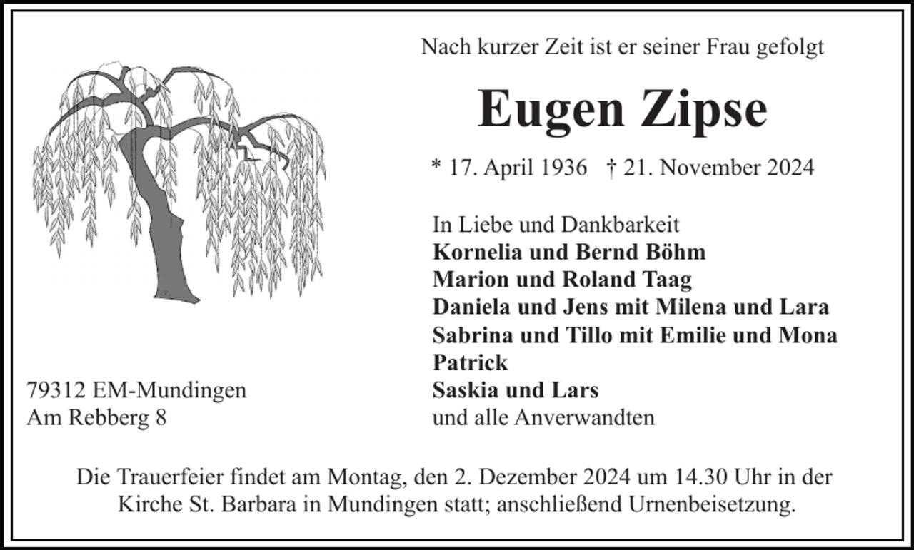 <p>Nach kurzer Zeit ist er seiner Frau gefolgt</p><p>Eugen Zipse<br />* 17. April 1936 † 21. November 2024</p><p>79312 EM-Mundingen<br />Am Rebberg 8</p><p>In Liebe und Dankbarkeit<br />Kornelia und Bernd Böhm<br />Marion und Roland Taag<br />Daniela und Jens mit Milena und Lara<br />Sabrina und Tillo mit Emilie und Mona<br />Patrick<br />Saskia und Lars<br />und alle Anverwandten</p><p>Die Trauerfeier findet am Montag, den 2. Dezember 2024 um 14.30 Uhr in der<br />Kirche St. Barbara in Mundingen statt; anschließend Urnenbeisetzung.</p>
