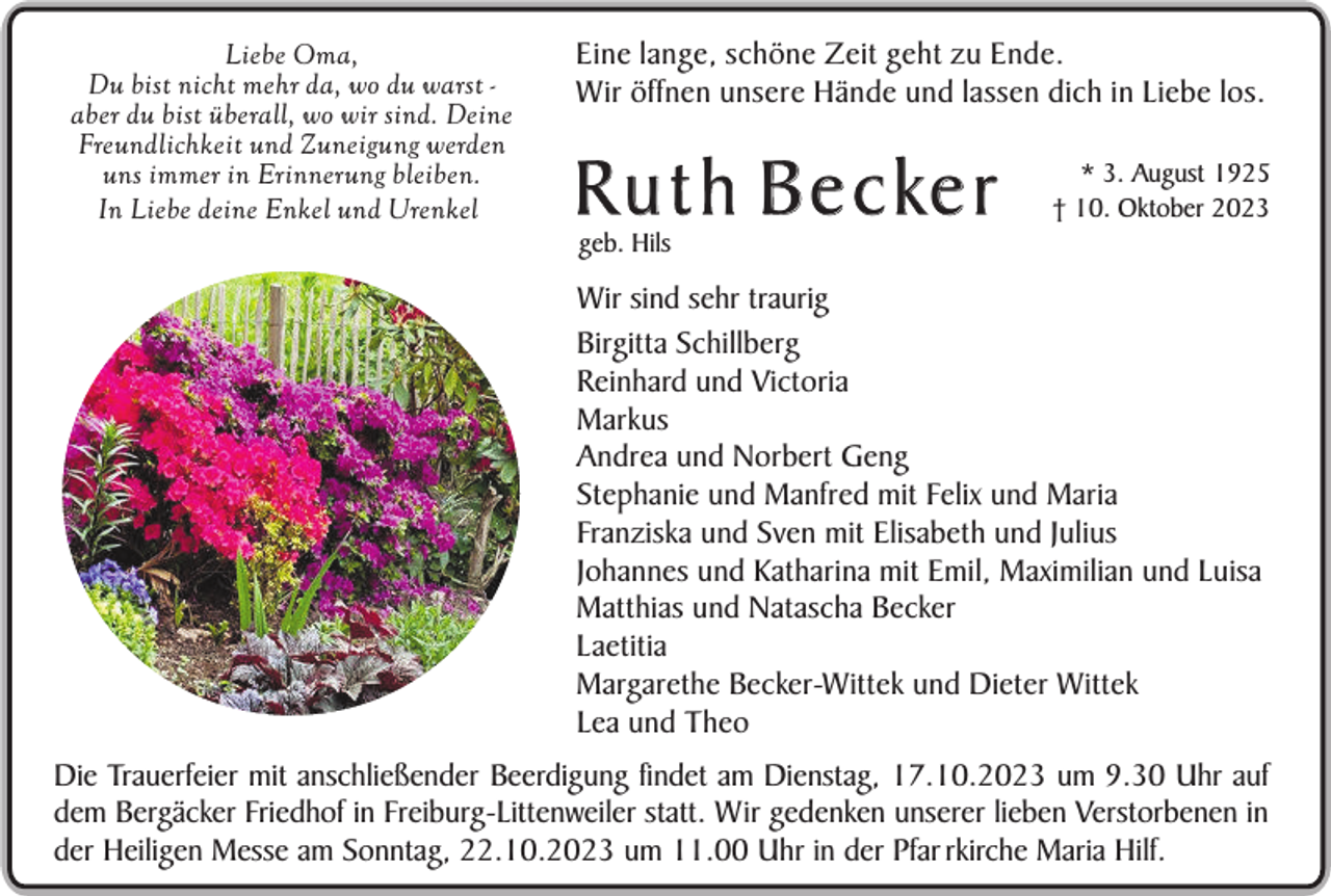 <p>Liebe Oma,<br />Du bist nicht mehr da, wo du warst aber du bist überall, wo wir sind. Deine<br />Freundlichkeit und Zuneigung werden<br />uns immer in Erinnerung bleiben.<br />In Liebe deine Enkel und Urenkel</p><p>Eine lange, schöne Zeit geht zu Ende.<br />Wir öffnen unsere Hände und lassen dich in Liebe los.</p><p>R u t h B e c ke r</p><p>* 3. August 1925<br />† 10. Oktober 2023</p><p>geb. Hils</p><p>Wir sind sehr traurig<br />Birgitta Schillberg<br />Reinhard und Victoria<br />Markus<br />Andrea und Norbert Geng<br />Stephanie und Manfred mit Felix und Maria<br />Franziska und Sven mit Elisabeth und Julius<br />Johannes und Katharina mit Emil, Maximilian und Luisa<br />Matthias und Natascha Becker<br />Laetitia<br />Margarethe Becker-Wittek und Dieter Wittek<br />Lea und Theo<br />Die Trauerfeier mit anschließender Beerdigung findet am Dienstag, 17.10.2023 um 9.30 Uhr auf<br />dem Bergäcker Friedhof in Freiburg-Littenweiler statt. Wir gedenken unserer lieben Verstorbenen in<br />der Heiligen Messe am Sonntag, 22.10.2023 um 11.00 Uhr in der Pfar rkirche Maria Hilf.</p>