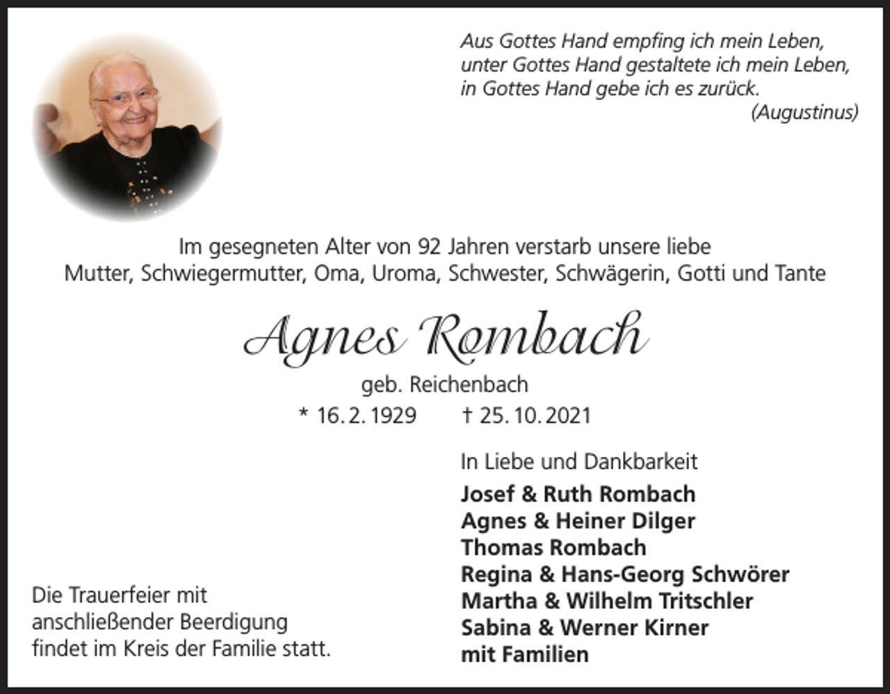 <p>Aus Gottes Hand empfing ich mein Leben,<br />unter Gottes Hand gestaltete ich mein Leben,<br />in Gottes Hand gebe ich es zurück.<br />(Augustinus)</p><p>Im gesegneten Alter von 92 Jahren verstarb unsere liebe<br />Mutter, Schwiegermutter, Oma, Uroma, Schwester, Schwägerin, Gotti und Tante</p><p>Agnes Rombach<br />geb. Reichenbach<br />* 16. 2. 1929 † 25. 10. 2021</p><p>Die Trauerfeier mit<br />anschließender Beerdigung<br />findet im Kreis der Familie statt.</p><p>In Liebe und Dankbarkeit<br />Josef &amp; Ruth Rombach<br />Agnes &amp; Heiner Dilger<br />Thomas Rombach<br />Regina &amp; Hans-Georg Schwörer<br />Martha &amp; Wilhelm Tritschler<br />Sabina &amp; Werner Kirner<br />mit Familien</p>