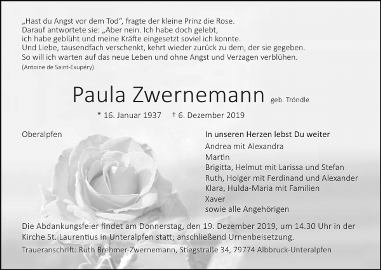 <p>„Hast du Angst vor dem Tod“, fragte der kleine Prinz die Rose.<br />Darauf antwortete sie: „Aber nein. Ich habe doch gelebt,<br />ich habe geblüht und meine Krä�e eingesetzt soviel ich konnte.<br />Und Liebe, tausendfach verschenkt, kehrt wieder zurück zu dem, der sie gegeben.<br />So will ich warten auf das neue Leben und ohne Angst und Verzagen verblühen.<br />(Antoine de Saint-Exupéry)</p><p>Paula Zwernemann<br />* 16. Januar 1937<br />Oberalpfen</p><p>geb. Tröndle</p><p>† 6. Dezember 2019<br />In unseren Herzen lebst Du weiter<br />Andrea mit Alexandra<br />Mar�n<br />Brigi�a, Helmut mit Larissa und Stefan<br />Ruth, Holger mit Ferdinand und Alexander<br />Klara, Hulda-Maria mit Familien<br />Xaver<br />sowie alle Angehörigen</p><p>Die Abdankungsfeier findet am Donnerstag, den 19. Dezember 2019, um 14.30 Uhr in der<br />Kirche St. Lauren�us in Unteralpfen sta�; anschließend Urnenbeisetzung.<br />Traueranschri�: Ruth Brehmer-Zwernemann, S�egstraße 34, 79774 Albbruck-Unteralpfen</p>