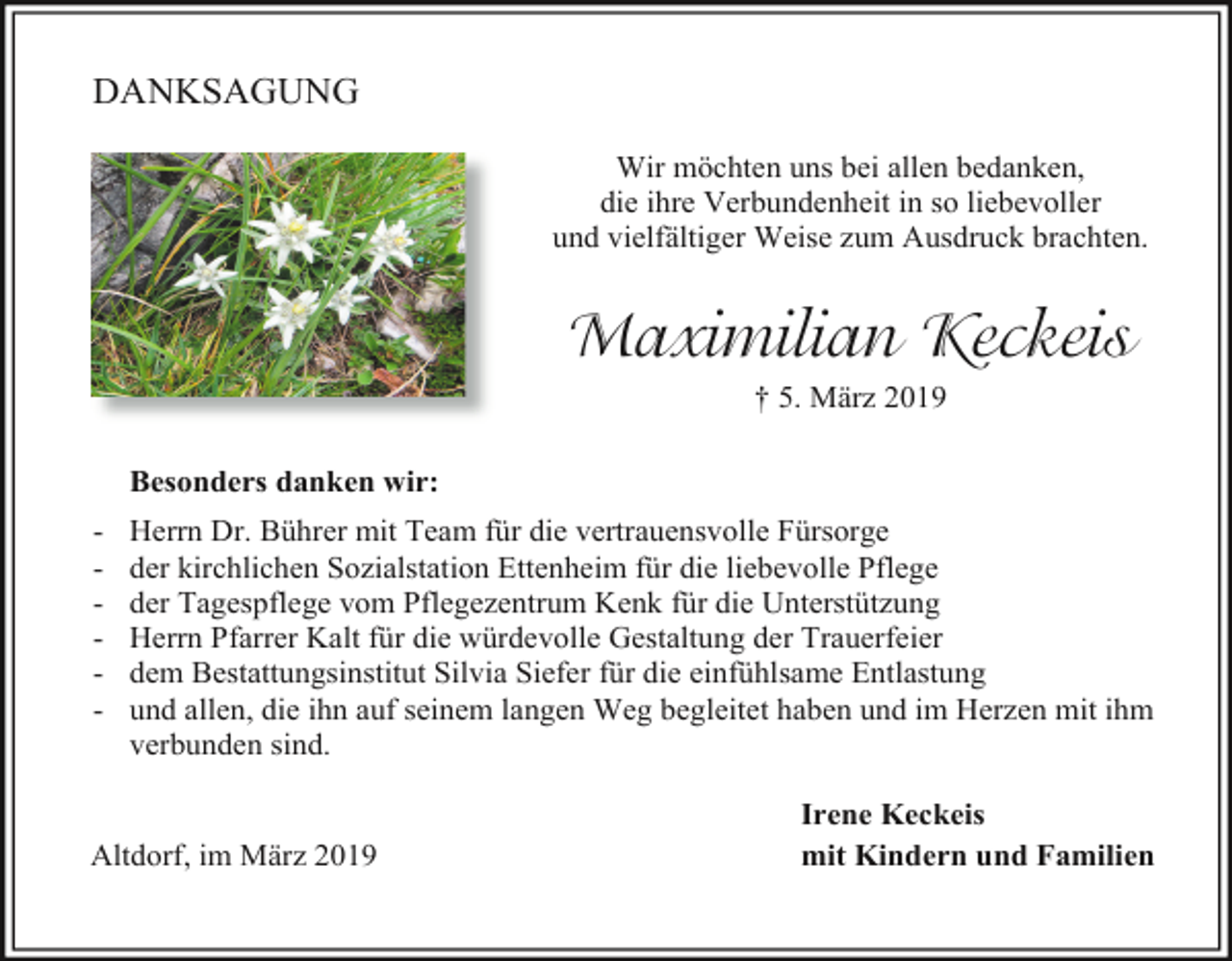 <p>DANKSAGUNG<br />Wir möchten uns bei allen bedanken,<br />die ihre Verbundenheit in so liebevoller<br />und vielfältiger Weise zum Ausdruck brachten.</p><p>Maximilian Keckeis<br />† 5. März 2019<br />Besonders danken wir:<br />-</p><p>Herrn Dr. Bührer mit Team für die vertrauensvolle Fürsorge<br />der kirchlichen Sozialstation Ettenheim für die liebevolle Pflege<br />der Tagespflege vom Pflegezentrum Kenk für die Unterstützung<br />Herrn Pfarrer Kalt für die würdevolle Gestaltung der Trauerfeier<br />dem Bestattungsinstitut Silvia Siefer für die einfühlsame Entlastung<br />und allen, die ihn auf seinem langen Weg begleitet haben und im Herzen mit ihm<br />verbunden sind.</p><p>Altdorf, im März 2019</p><p>Irene Keckeis<br />mit Kindern und Familien</p>