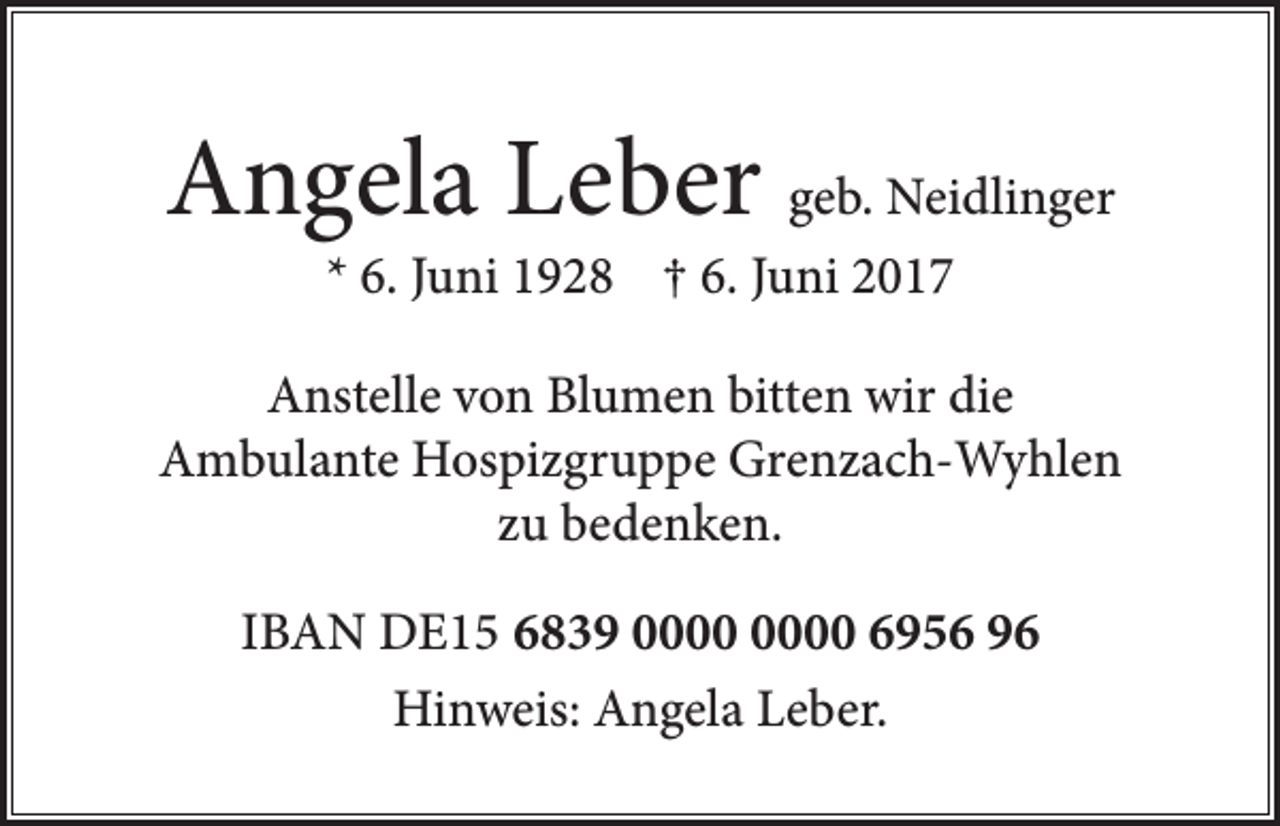 <p>Angela Leber geb. Neidlinger<br />* 6. Juni 1928 † 6. Juni 2017</p><p>Anstelle von Blumen bitten wir die<br />Ambulante Hospizgruppe Grenzach-Wyhlen<br />zu bedenken.<br />IBAN DE15 6839 6956 96<br />Hinweis: Angela Leber.</p>