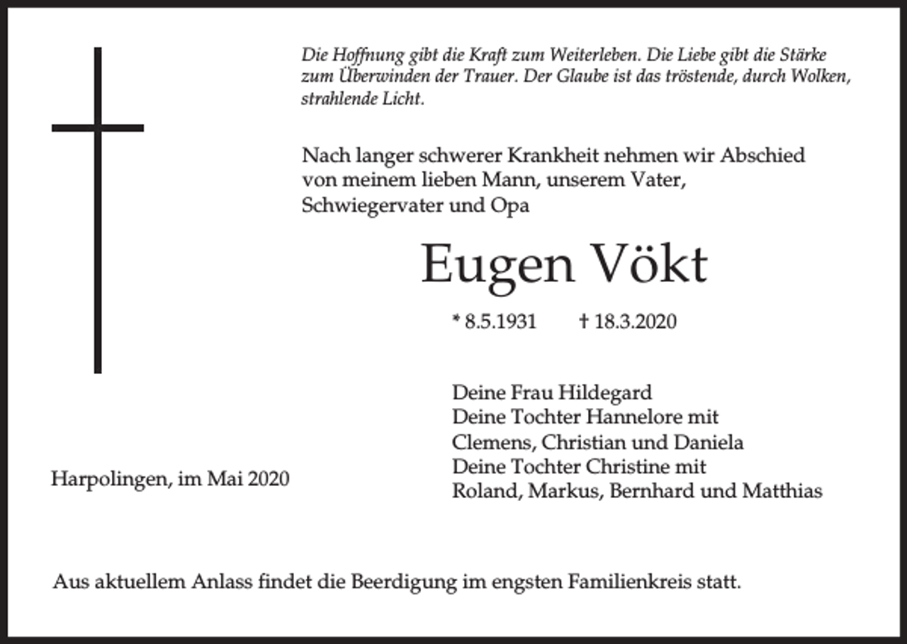 <p>Die Hoffnung gibt die Kraft zum Weiterleben. Die Liebe gibt die Stärke<br />zum Überwinden der Trauer. Der Glaube ist das tröstende, durch Wolken,<br />strahlende Licht.</p><p>Nach langer schwerer Krankheit nehmen wir Abschied<br />von meinem lieben Mann, unserem Vater,<br />Schwiegervater und Opa</p><p>Eugen Vökt<br />* 8.5.1931</p><p>Harpolingen, im Mai 2020</p><p>† 18.3.2020</p><p>Deine Frau Hildegard<br />Deine Tochter Hannelore mit<br />Clemens, Christian und Daniela<br />Deine Tochter Christine mit<br />Roland, Markus, Bernhard und Matthias</p><p>Aus aktuellem Anlass findet die Beerdigung im engsten Familienkreis statt.</p>