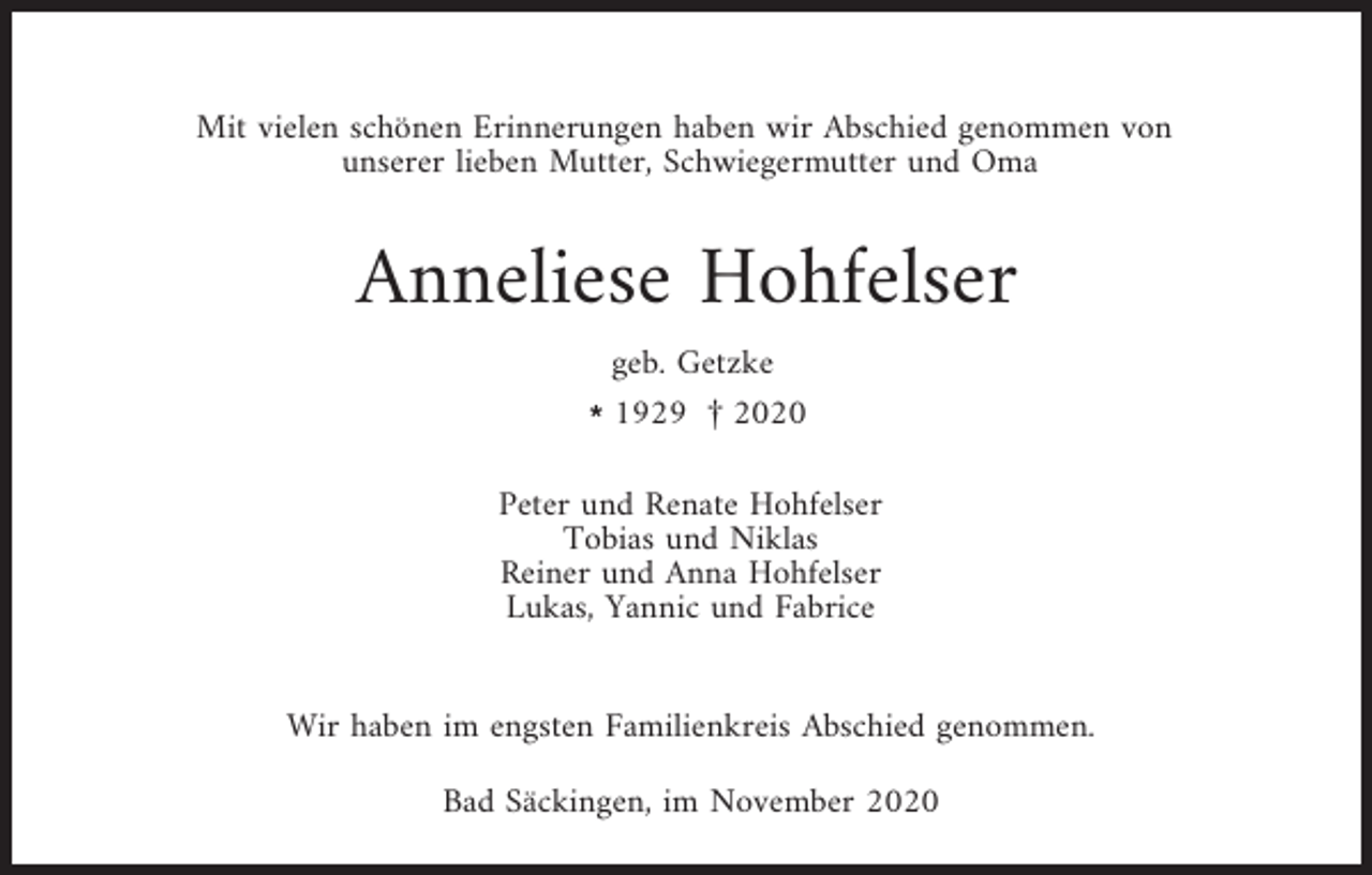 <p>Mit vielen schönen Erinnerungen haben wir Abschied genommen von<br />unserer lieben Mutter, Schwiegermutter und Oma</p><p>Anneliese Hohfelser<br />geb. Getzke<br />l1929 £ 2020<br />Peter und Renate Hohfelser<br />Tobias und Niklas<br />Reiner und Anna Hohfelser<br />Lukas, Yannic und Fabrice</p><p>Wir haben im engsten Familienkreis Abschied genommen.<br />Bad Säckingen, im November 2020</p>