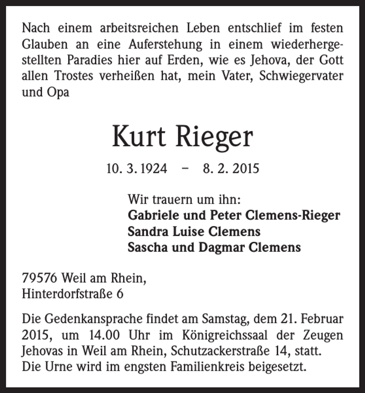 <p>Nach einem arbeitsreichen Leben entschlief im festen<br />Glauben an eine Auferstehung in einem wiederherge­<br />stellten Paradies hier auf Erden, wie es Jehova, der Gott<br />allen Trostes verheißen hat, mein Vater, Schwiegervater<br />und Opa</p><p>Kurt Rieger<br />10. 3. 1924 – 8. 2. 2015<br />Wir trauern um ihn:<br />Gabriele und Peter Clemens-Rieger<br />Sandra Luise Clemens<br />Sascha und Dagmar Clemens<br />79576 Weil am Rhein,<br />Hinterdorfstraße 6<br />Die Gedenkansprache findet am Samstag, dem 21. Februar<br />2015, um 14.00 Uhr im Königreichssaal der Zeugen<br />­Jehovas in Weil am Rhein, Schutzackerstraße 14, statt.<br />Die Urne wird im engsten Familienkreis beigesetzt.</p>