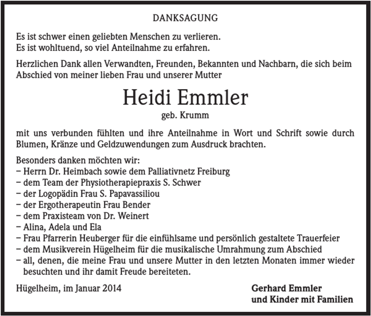 <p>DANKSAGUNG<br />Es ist schwer einen geliebten Menschen zu verlieren.<br />Es ist wohltuend, so viel Anteilnahme zu erfahren.<br />Herzlichen Dank allen Verwandten, Freunden, Bekannten und Nachbarn, die sich beim<br />Abschied von meiner lieben Frau und unserer Mutter</p><p>Heidi Emmler<br />geb. Krumm<br />mit uns verbunden fühlten und ihre Anteilnahme in Wort und Schrift sowie durch<br />Blumen, Kränze und Geldzuwendungen zum Ausdruck brachten.<br />Besonders danken möchten wir:<br />– Herrn Dr. Heimbach sowie dem Palliativnetz Freiburg<br />– dem Team der Physiotherapiepraxis S. Schwer<br />– der Logopädin Frau S. Papavassiliou<br />– der Ergotherapeutin Frau Bender<br />– dem Praxisteam von Dr. Weinert<br />– Alina, Adela und Ela<br />– Frau Pfarrerin Heuberger für die einfühlsame und persönlich gestaltete Trauerfeier<br />– dem Musikverein Hügelheim für die musikalische Umrahmung zum Abschied<br />– all, denen, die meine Frau und unsere Mutter in den letzten Monaten immer wieder<br />besuchten und ihr damit Freude bereiteten.<br />Hügelheim, im Januar 2014</p><p>Gerhard Emmler<br />und Kinder mit Familien</p>