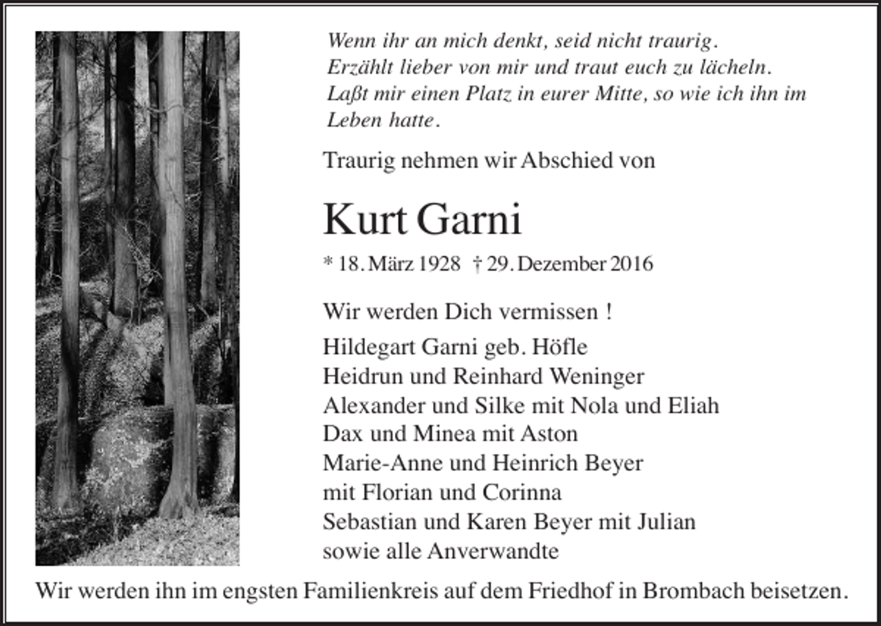 <p>Wenn ihr an mich denkt, seid nicht traurig.<br />Erzählt lieber von mir und traut euch zu lächeln.<br />Laßt mir einen Platz in eurer Mitte, so wie ich ihn im<br />Leben hatte.</p><p>Traurig nehmen wir Abschied von</p><p>Kurt Garni<br />* 18. März 1928 † 29. Dezember 2016</p><p>Wir werden Dich vermissen !<br />Hildegart Garni geb. Höfle<br />Heidrun und Reinhard Weninger<br />Alexander und Silke mit Nola und Eliah<br />Dax und Minea mit Aston<br />Marie-Anne und Heinrich Beyer<br />mit Florian und Corinna<br />Sebastian und Karen Beyer mit Julian<br />sowie alle Anverwandte<br />Wir werden ihn im engsten Familienkreis auf dem Friedhof in Brombach beisetzen.</p>