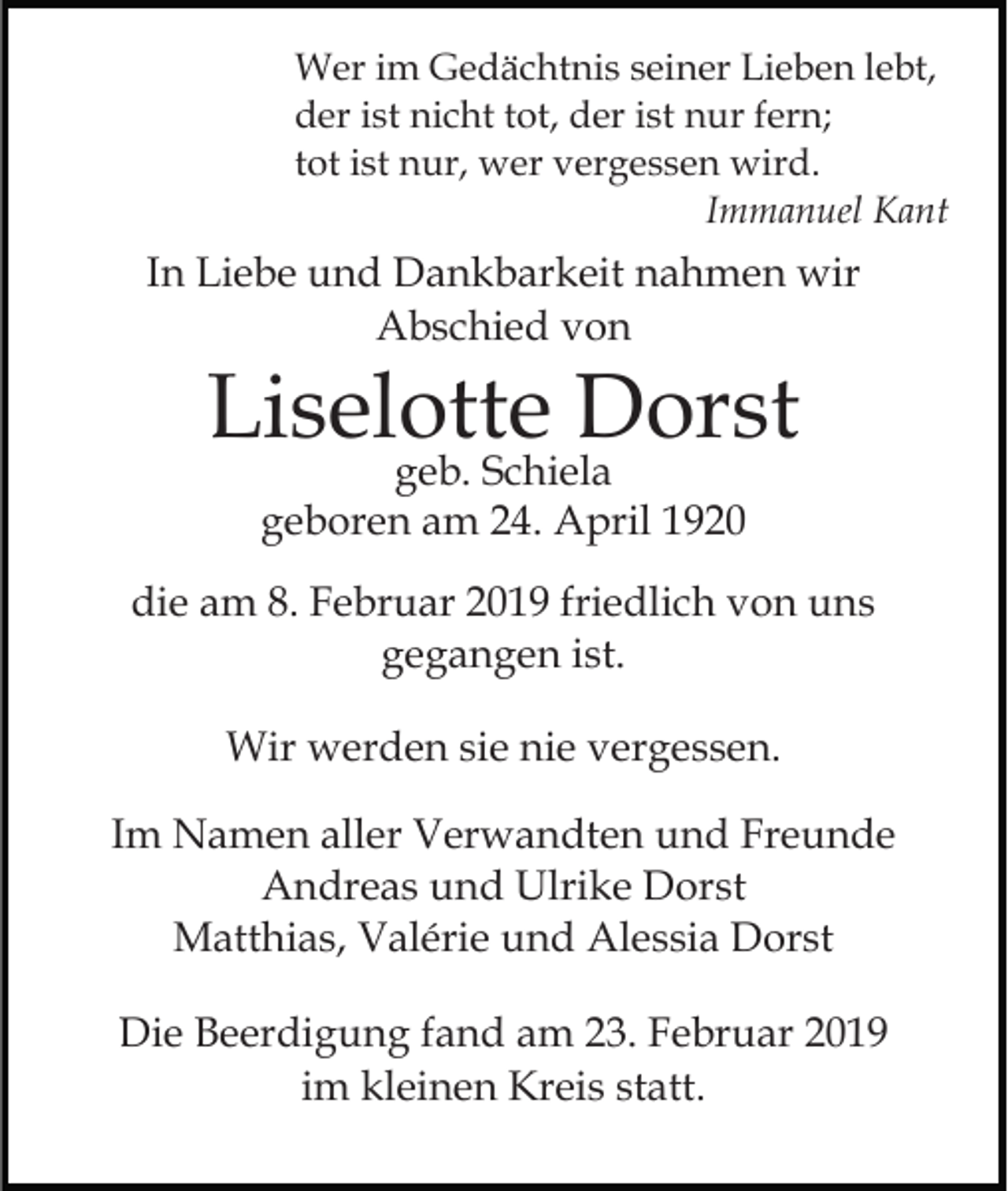 <p>Wer im Gedächtnis seiner Lieben lebt,<br />der ist nicht tot, der ist nur fern;<br />tot ist nur, wer vergessen wird.<br />Immanuel Kant</p><p>In Liebe und Dankbarkeit nahmen wir<br />Abschied von</p><p>Liselotte Dorst<br />geb. Schiela<br />geboren am 24. April 1920</p><p>die am 8. Februar 2019 friedlich von uns<br />gegangen ist.<br />Wir werden sie nie vergessen.<br />Im Namen aller Verwandten und Freunde<br />Andreas und Ulrike Dorst<br />Matthias, Valérie und Alessia Dorst<br />Die Beerdigung fand am 23. Februar 2019<br />im kleinen Kreis statt.</p>