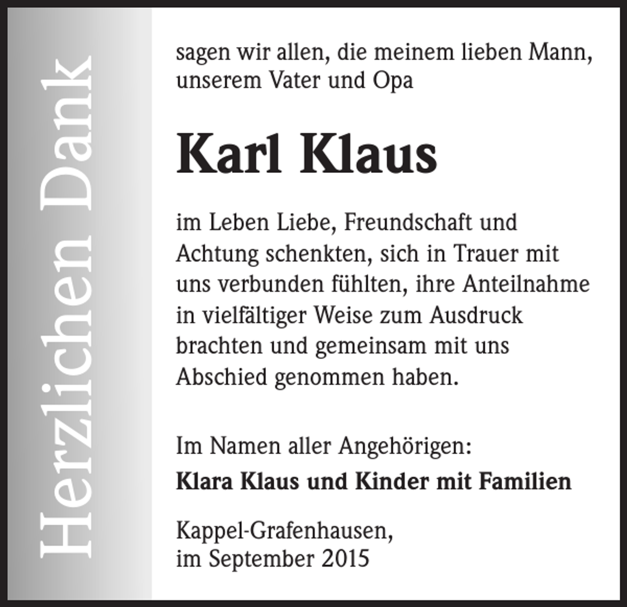 <p>Herzlichen Dank</p><p>sagen wir allen, die meinem lieben Mann,<br />unserem Vater und Opa</p><p>Karl Klaus<br />im Leben Liebe, Freundschaft und<br />Achtung schenkten, sich in Trauer mit<br />uns verbunden fühlten, ihre Anteilnahme<br />in vielfältiger Weise zum Ausdruck<br />brachten und gemeinsam mit uns<br />Abschied genommen haben.<br />Im Namen aller Angehörigen:<br />Klara Klaus und Kinder mit Familien<br />Kappel-Grafenhausen,<br />im September 2015</p>