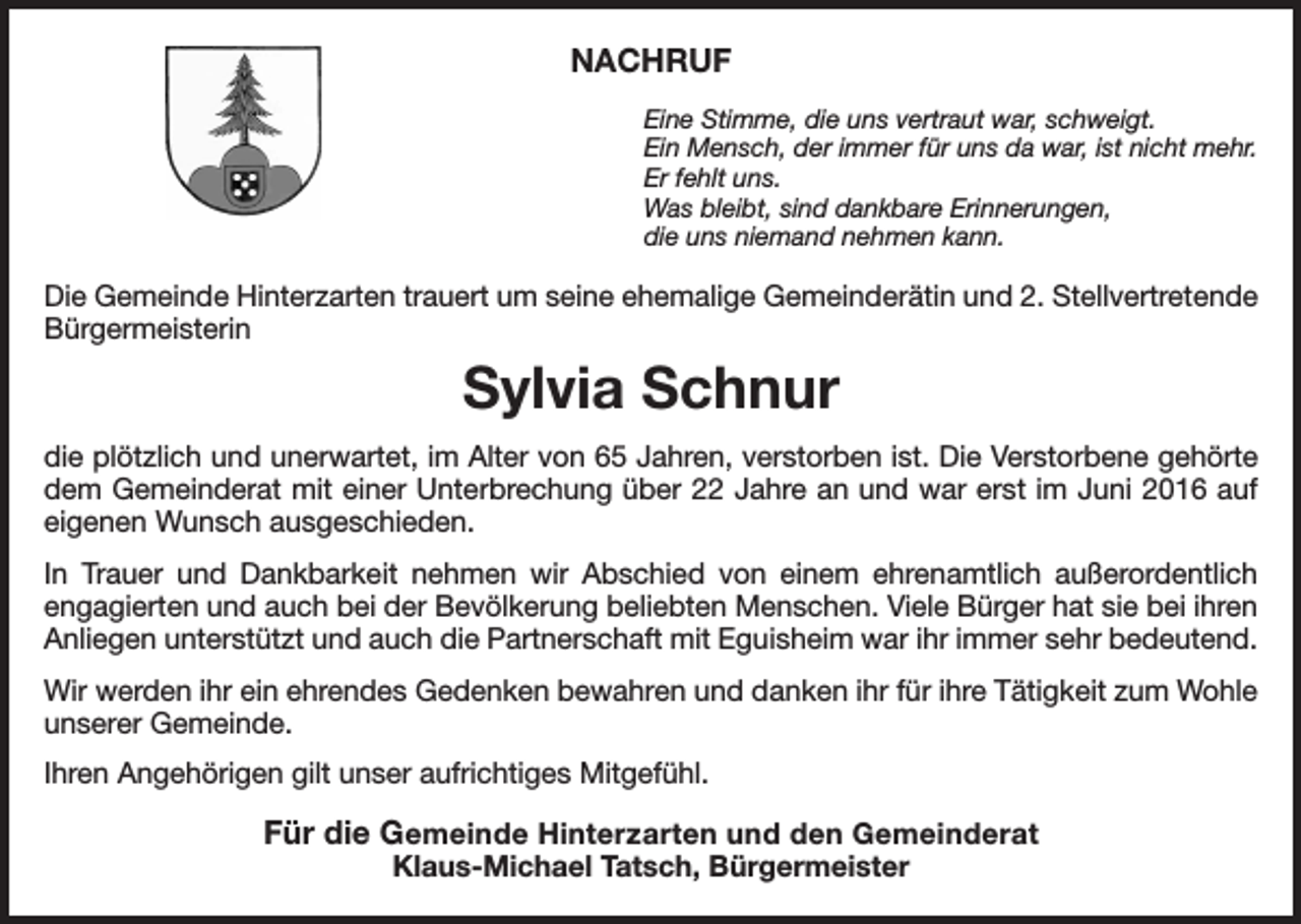 <p>NACHRUF<br />Eine Stimme, die uns vertraut war, schweigt.<br />Ein Mensch, der immer für uns da war, ist nicht mehr.<br />Er fehlt uns.<br />Was bleibt, sind dankbare Erinnerungen,<br />die uns niemand nehmen kann.</p><p>Die Gemeinde Hinterzarten trauert um seine ehemalige Gemeinderätin und 2. Stellvertretende<br />Bürgermeisterin</p><p>Sylvia Schnur<br />die plötzlich und unerwartet, im Alter von 65 Jahren, verstorben ist. Die Verstorbene gehörte<br />dem Gemeinderat mit einer Unterbrechung über 22 Jahre an und war erst im Juni 2016 auf<br />eigenen Wunsch ausgeschieden.<br />In Trauer und Dankbarkeit nehmen wir Abschied von einem ehrenamtlich außerordentlich<br />engagierten und auch bei der Bevölkerung beliebten Menschen. Viele Bürger hat sie bei ihren<br />Anliegen unterstützt und auch die Partnerschaft mit Eguisheim war ihr immer sehr bedeutend.<br />Wir werden ihr ein ehrendes Gedenken bewahren und danken ihr für ihre Tätigkeit zum Wohle<br />unserer Gemeinde.<br />Ihren Angehörigen gilt unser aufrichtiges Mitgefühl.</p><p>Für die Gemeinde Hinterzarten und den Gemeinderat<br />Klaus-Michael Tatsch, Bürgermeister</p>