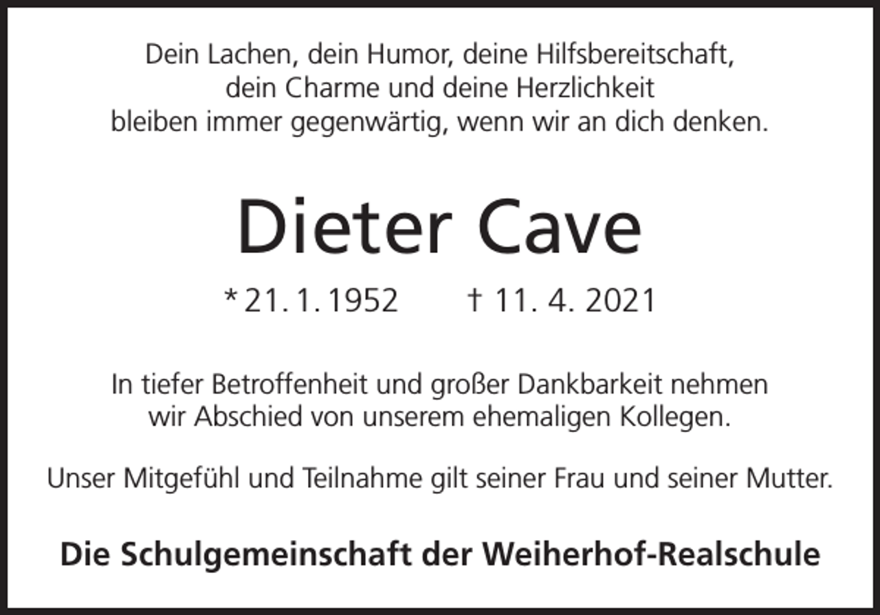 <p>Dein Lachen, dein Humor, deine Hilfsbereitschaft,<br />dein Charme und deine Herzlichkeit<br />bleiben immer gegenwärtig, wenn wir an dich denken.</p><p>Dieter Cave<br />* 21. 1. 1952 † 11. 4. 2021<br />In tiefer Betroffenheit und großer Dankbarkeit nehmen<br />wir Abschied von unserem ehemaligen Kollegen.<br />Unser Mitgefühl und Teilnahme gilt seiner Frau und seiner Mutter.</p><p>Die Schulgemeinschaft der Weiherhof-Realschule</p>
