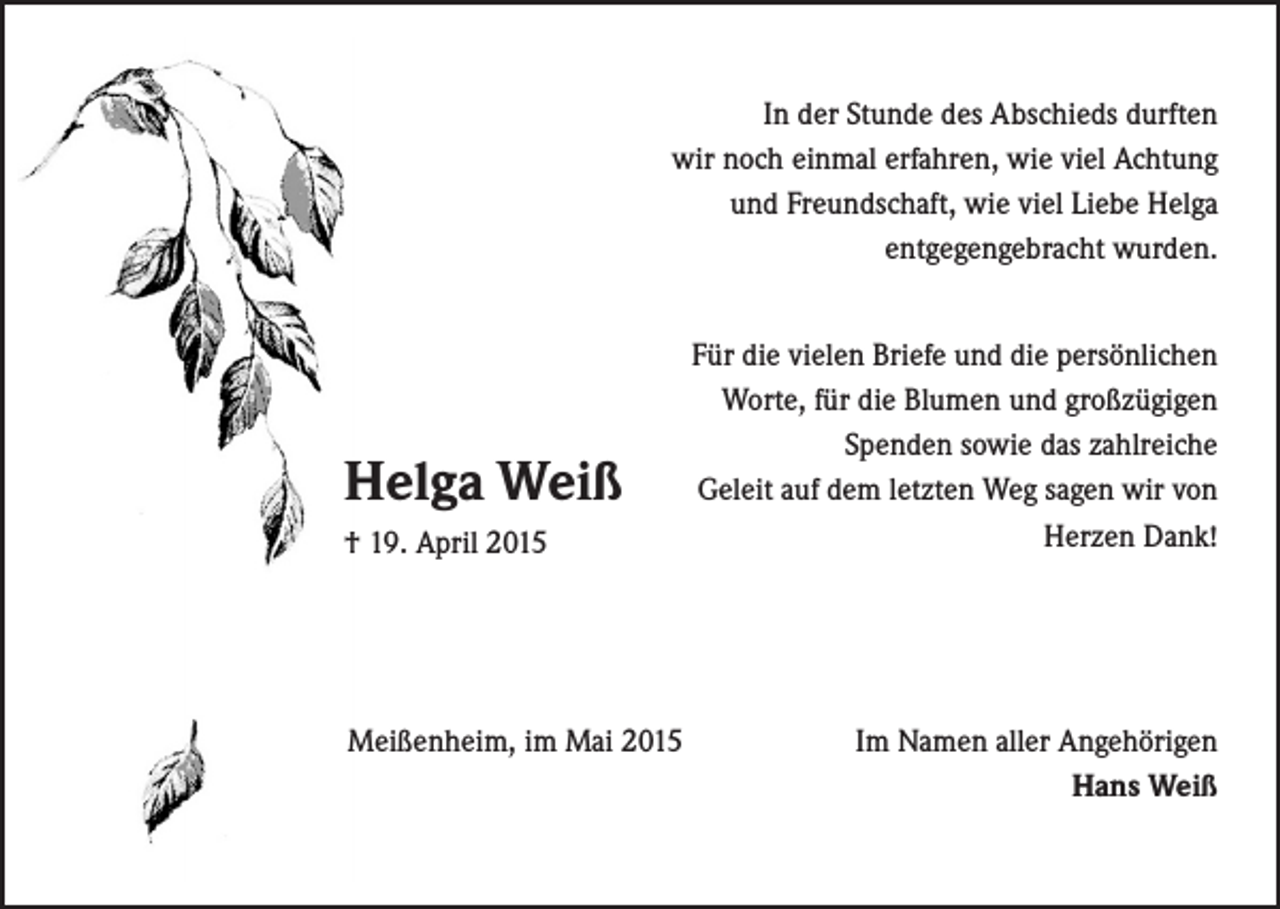 <p>In der Stunde des Abschieds durften<br />wir noch einmal erfahren, wie viel Achtung<br />und Freundschaft, wie viel Liebe Helga<br />entgegengebracht wurden.</p><p>Helga Weiß<br />† 19. April 2015</p><p>Meißenheim, im Mai 2015</p><p>Für die vielen Briefe und die persönlichen<br />Worte, für die Blumen und großzügigen<br />Spenden sowie das zahlreiche<br />Geleit auf dem letzten Weg sagen wir von<br />Herzen Dank!</p><p>Im Namen aller Angehörigen<br />Hans Weiß</p>