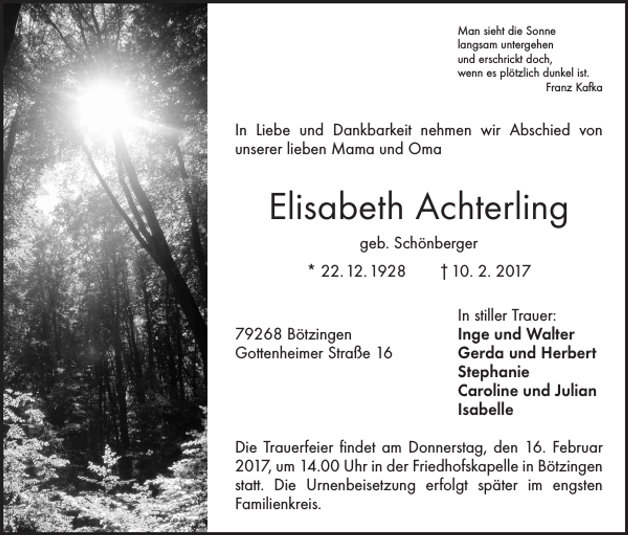 <p>Man sieht die Sonne<br />langsam untergehen<br />und erschrickt doch,<br />wenn es plötzlich dunkel ist.</p><p>Franz Kafka</p><p>In Liebe und Dankbarkeit nehmen wir Abschied von<br />­unserer lieben Mama und Oma</p><p>Elisabeth Achterling<br />geb. Schönberger<br />* 22. 12. 1928 † 10. 2. 2017</p><p>In stiller Trauer:<br />79268 Bötzingen<br />Inge und Walter<br />Gottenheimer Straße 16 Gerda und Herbert<br />Stephanie<br />Caroline und Julian<br />Isabelle<br />Die Trauerfeier findet am Donnerstag, den 16. Februar<br />2017, um 14.00 Uhr in der Friedhofskapelle in Bötzingen<br />statt. Die Urnenbeisetzung erfolgt später im engsten<br />­Familienkreis.</p>