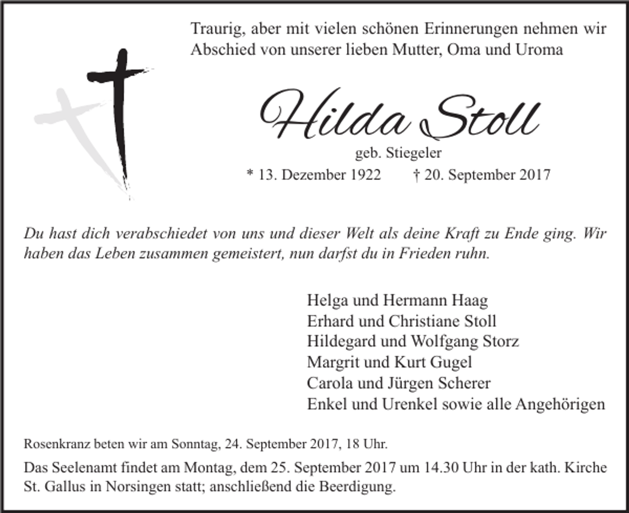 <p>Tr a uri g, aaber<br />Traurig,<br />b er mit<br />mit vivielen<br />el e n sschönen<br />c h ö n e n Eri<br />Erinnerungen<br />n n er u n g e n nnehmen<br />e h m e n wir<br />wir<br />Uroma<br />AAbschied<br />bs c hi e d vvon<br />o n uunserer<br />ns er er lilieben<br />e b e n Mutter,<br />M utt er, OOma<br />m a uund<br />n d Ur<br />o ma</p><p>Hilda<br />Hil<br />d a Stoll<br />Stoll</p><p>ggeb.<br />e b. Stiegeler<br />Sti e g el er<br />** 113.<br />3. Dezember<br />D e z e m b er 11<br />†† 220.<br />0. September<br />S e pt e m b er 22</p><p>D u hhast<br />Du<br />ast didich<br />c h vverabschiedet<br />er a bs c hi e d et vvon<br />o n uuns<br />ns uund<br />n d didieser<br />es er Welt<br />Welt als<br />als ddeine<br />ei n e Kr<br />Kraft<br />aft z zu<br />u EEnde<br />n d e giging.<br />n g. Wir<br />Wir<br />hhaben<br />a b e n ddas<br />as Leben<br />L e b e n zzusammen<br />us a m m e n ggemeistert,<br />e m eist ert, nnun<br />u n ddarfst<br />arfst ddu<br />u iin<br />n Frieden<br />Fri e d e n rruhn.<br />u h n.</p><p>H el g a uund<br />Helga<br />n d HHermann<br />er m a n n HHaag<br />aa g<br />Er<br />h ar d uund<br />n d Christiane<br />C hristi a n e St<br />oll<br />Erhard<br />Stoll<br />Hildegard<br />Hil<br />d e g ar d uund<br />n d Wolfgang<br />W olf g a n g StStorz<br />or z<br />MMargrit<br />ar grit u und<br />n d KKurt<br />urt GGugel<br />u g el<br />CCarola<br />ar ol a uund<br />n d JJürgen<br />ür g e n SScherer<br />c h er er<br />EEnkel<br />n k el uund<br />n d Urenkel<br />Ur e n k el ssowie<br />o wi e all<br />e Angehörigen<br />A n g e h öri g e n<br />alle<br />RRosenkranz<br />os e n kr a n z bbeten<br />et e n wir<br />wir aam<br />m SSonntag,<br />o n nt a g, 224.<br />4. SSeptember<br />e pt e m b er 22017,<br />0 1 7, 11 Uhr.<br />U hr.</p><p>D as SSeelenamt<br />Das<br />e el e n a mt fifindet<br />n d et aam<br />m Montag,<br />M o nt a g, ddem<br />e m 225.<br />5. SSeptember<br />e pt e m b er 22017<br />0 1 7 uum<br />m 114.30<br />4. 3 0 UUhr<br />hr i in<br />n dder<br />er kkath.<br />at h. Kir<br />Kirche<br />c he<br />St. Gallus<br />St.<br />G all us iin<br />n Norsingen<br />N orsi n g e n ststatt;<br />att; aanschließend<br />ns c hli e ß e n d didie<br />e Beerdigung.<br />B e er di g u n g.</p>