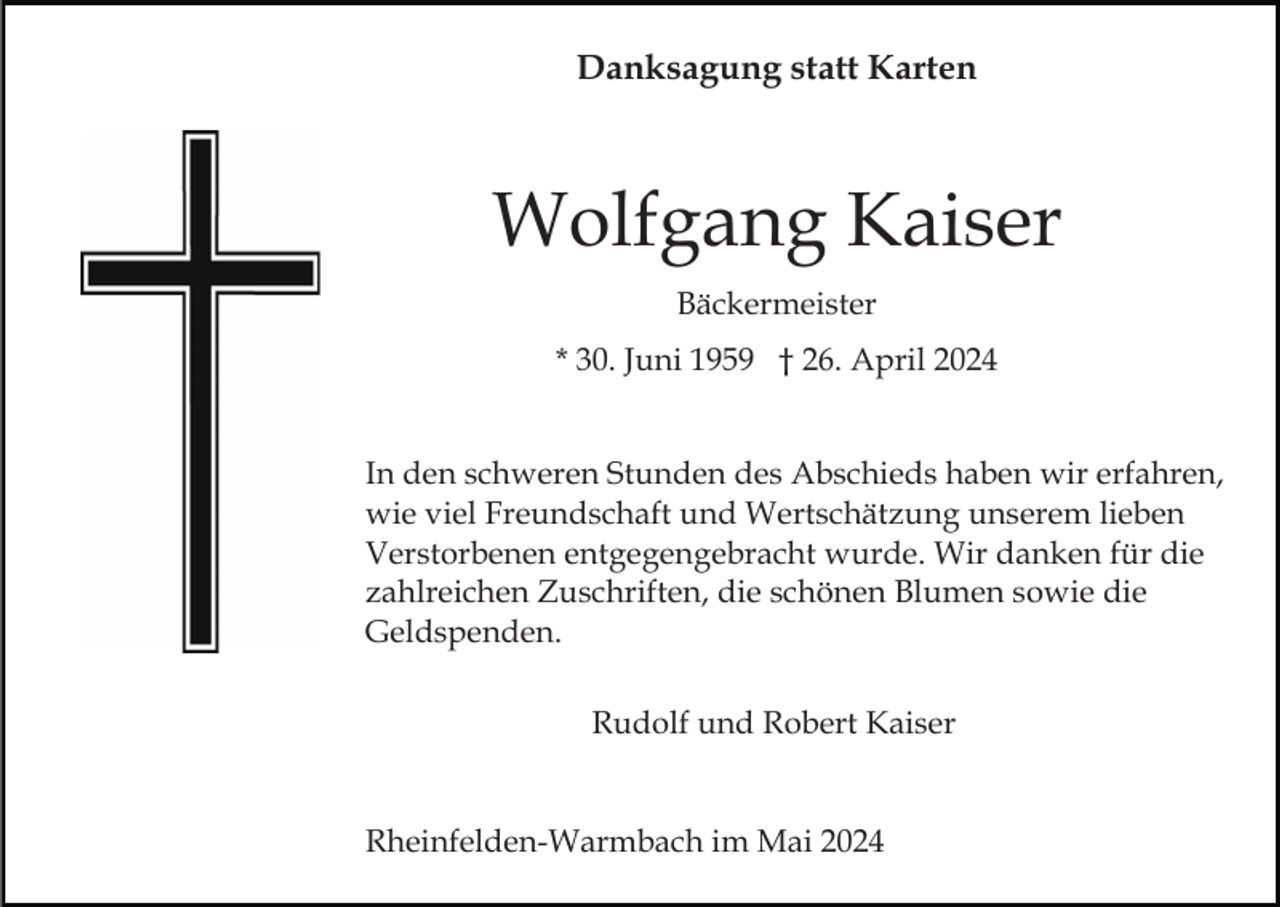 <p>Danksagung statt Karten</p><p>Wolfgang Kaiser<br />Bäckermeister<br />* 30. Juni 1959 † 26. April 2024<br />In den schweren Stunden des Abschieds haben wir erfahren,<br />wie viel Freundschaft und Wertschätzung unserem lieben<br />Verstorbenen entgegengebracht wurde. Wir danken für die<br />zahlreichen Zuschriften, die schönen Blumen sowie die<br />Geldspenden.<br />Rudolf und Robert Kaiser</p><p>Rheinfelden-Warmbach im Mai 2024</p>
