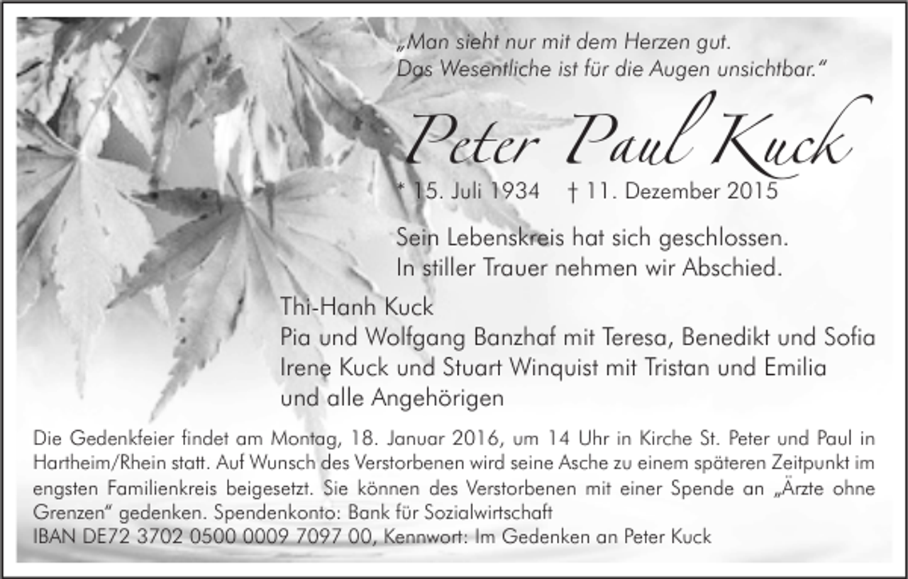 <p>„Man sieht nur mit dem Herzen gut.<br />Das Wesentliche ist für die Augen unsichtbar.“</p><p>Peter Paul Kuck<br />* 15. Juli 1934</p><p>† 11. Dezember 2015</p><p>Sein Lebenskreis hat sich geschlossen.<br />In stiller Trauer nehmen wir Abschied.</p><p>Thi-Hanh Kuck<br />Pia und Wolfgang Banzhaf mit Teresa, Benedikt und Sofia<br />Irene Kuck und Stuart Winquist mit Tristan und Emilia<br />und alle Angehörigen<br />Die Gedenkfeier findet am Montag, 18. Januar 2016, um 14 Uhr in Kirche St. Peter und Paul in<br />Hartheim/Rhein statt. Auf Wunsch des Verstorbenen wird seine Asche zu einem späteren Zeitpunkt im<br />engsten Familienkreis beigesetzt. Sie können des Verstorbenen mit einer Spende an „Ärzte ohne<br />Grenzen“ gedenken. Spendenkonto: Bank für Sozialwirtschaft<br />IBAN DE72 3702 0509 7097 00, Kennwort: Im Gedenken an Peter Kuck</p>