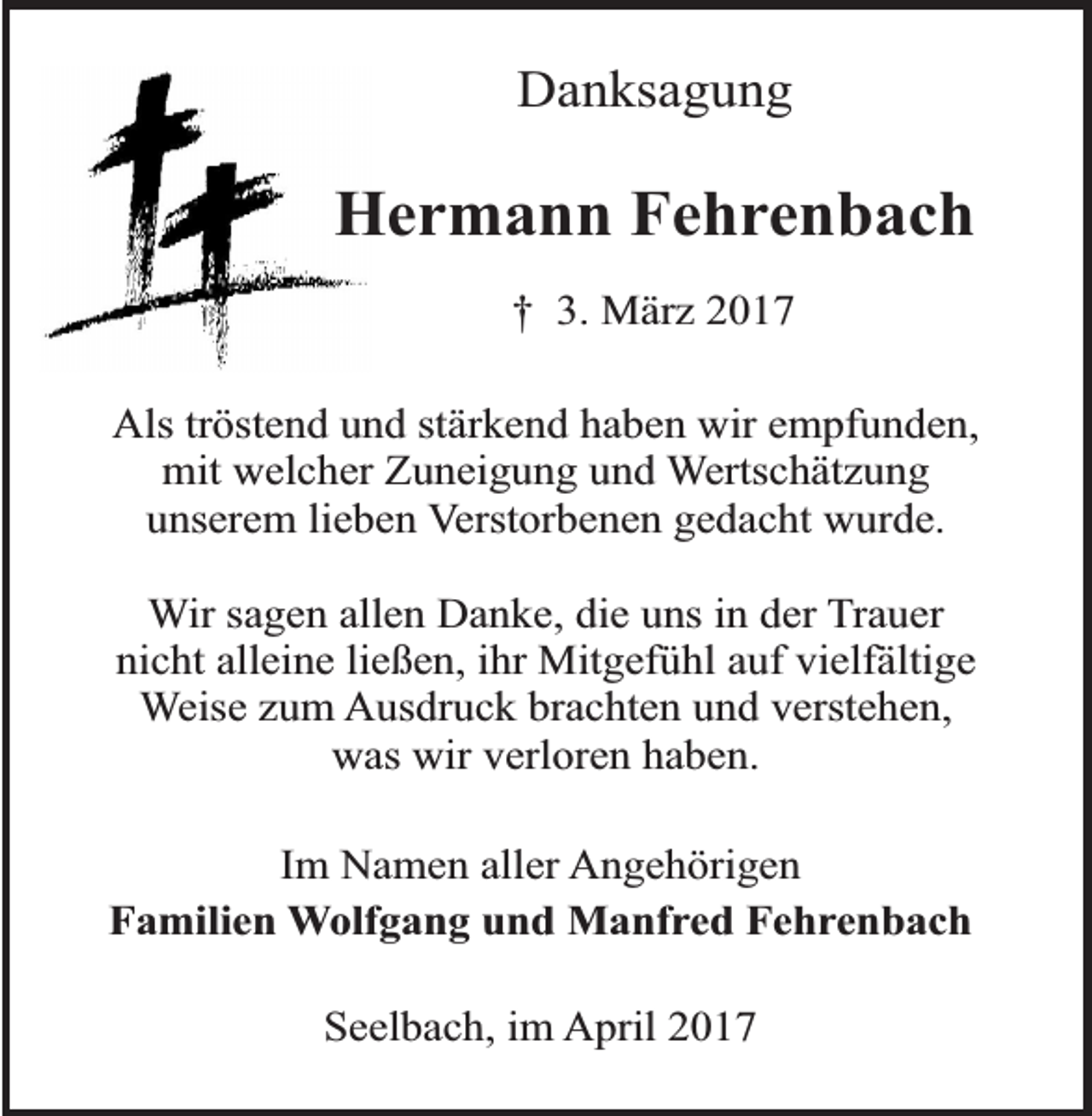 <p>Danksagung</p><p>Hermann Fehrenbach<br />† 3. März 2017<br />Als tröstend und stärkend haben wir empfunden,<br />mit welcher Zuneigung und Wertschätzung<br />unserem lieben Verstorbenen gedacht wurde.<br />Wir sagen allen Danke, die uns in der Trauer<br />nicht alleine ließen, ihr Mitgefühl auf vielfältige<br />Weise zum Ausdruck brachten und verstehen,<br />was wir verloren haben.<br />Im Namen aller Angehörigen<br />Familien Wolfgang und Manfred Fehrenbach<br />Seelbach, im April 2017</p>