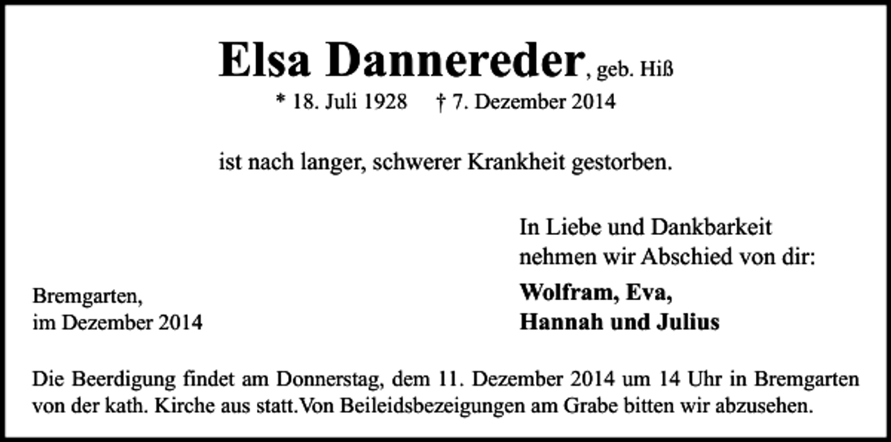 <p>Elsa Dannereder, geb. Hiß<br />* 18. Juli 1928</p><p>† 7. Dezember 2014</p><p>ist nach langer, schwerer Krankheit gestorben.</p><p>Bremgarten,<br />im Dezember 2014</p><p>In Liebe und Dankbarkeit<br />nehmen wir Abschied von dir:<br />Wolfram, Eva,<br />Hannah und Julius</p><p>Die Beerdigung findet am Donnerstag, dem 11. Dezember 2014 um 14 Uhr in Bremgarten<br />von der kath. Kirche aus statt.Von Beileidsbezeigungen am Grabe bitten wir abzusehen.</p>