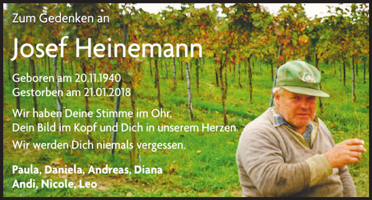 <p>Zum Gedenken an</p><p>Josef Heinemann<br />Geboren am 20.11.1940<br />Gestorben am 21.01.2018<br />Wir haben Deine Stimme im Ohr,<br />Dein Bild im Kopf und Dich in unserem Herzen.<br />Wir werden Dich niemals vergessen.<br />Paula, Daniela, Andreas, Diana<br />Andi, Nicole, Leo</p>