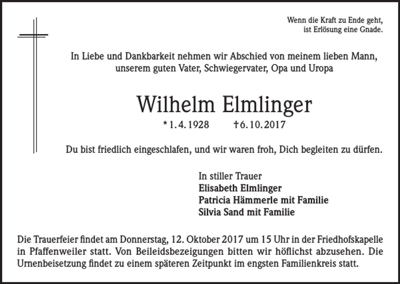 <p>Wenn die Kraft zu Ende geht,<br />ist Erlösung eine Gnade.</p><p>In Liebe und Dankbarkeit nehmen wir Abschied von meinem lieben Mann,<br />unserem guten Vater, Schwiegervater, Opa und Uropa</p><p>Wilhelm Elmlinger<br />* 1. 4. 1928</p><p>† 6. 10. 2017</p><p>Du bist friedlich eingeschlafen, und wir waren froh, Dich begleiten zu dürfen.<br />In stiller Trauer<br />Elisabeth Elmlinger<br />Patricia Hämmerle mit Familie<br />Silvia Sand mit Familie<br />Die Trauerfeier findet am Donnerstag, 12. Oktober 2017 um 15 Uhr in der Friedhofskapelle<br />in Pfaffenweiler statt. Von Beileidsbezeigungen bitten wir höflichst abzusehen. Die<br />Urnenbeisetzung findet zu einem späteren Zeitpunkt im engsten Familienkreis statt.</p>