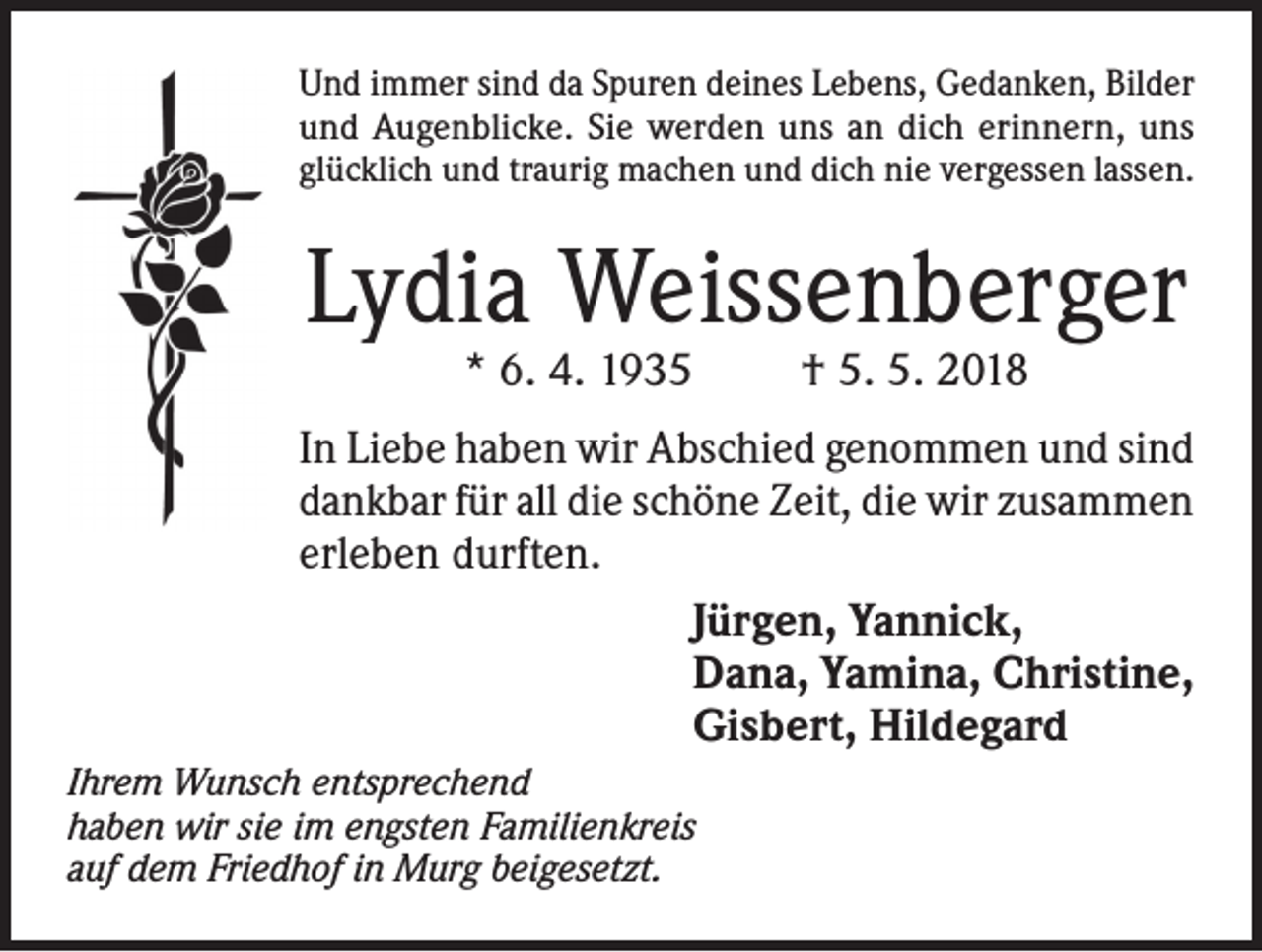<p>Und immer sind da Spuren deines Lebens, Gedanken, Bilder<br />und Augenblicke. Sie werden uns an dich erinnern, uns<br />glücklich und traurig machen und dich nie vergessen lassen.</p><p>Lydia Weissenberger<br />* 6. 4. 1935</p><p>† 5. 5. 2018</p><p>In Liebe haben wir Abschied genommen und sind<br />dankbar für all die schöne Zeit, die wir zusammen<br />erleben durften.<br />Jürgen, Yannick,<br />Dana, Yamina, Christine,<br />Gisbert, Hildegard<br />Ihrem Wunsch entsprechend<br />haben wir sie im engsten Familienkreis<br />auf dem Friedhof in Murg beigesetzt.</p>