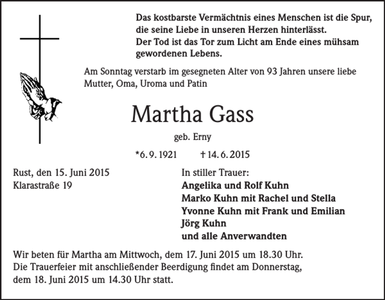 <p>Das kostbarste Vermächtnis eines Menschen ist die Spur,<br />die seine Liebe in unseren Herzen hinterlässt.<br />Der Tod ist das Tor zum Licht am Ende eines mühsam<br />gewordenen Lebens.<br />Am Sonntag verstarb im gesegneten Alter von 93 Jahren unsere liebe<br />Mutter, Oma, Uroma und Patin</p><p>Martha Gass<br />geb. Erny<br />*6. 9. 1921</p><p>Rust, den 15. Juni 2015<br />Klarastraße 19</p><p>† 14. 6. 2015</p><p>In stiller Trauer:<br />Angelika und Rolf Kuhn<br />Marko Kuhn mit Rachel und Stella<br />Yvonne Kuhn mit Frank und Emilian<br />Jörg Kuhn<br />und alle Anverwandten</p><p>Wir beten für Martha am Mittwoch, dem 17. Juni 2015 um 18.30 Uhr.<br />Die Trauerfeier mit anschließender Beerdigung findet am Donnerstag,<br />dem 18. Juni 2015 um 14.30 Uhr statt.</p>