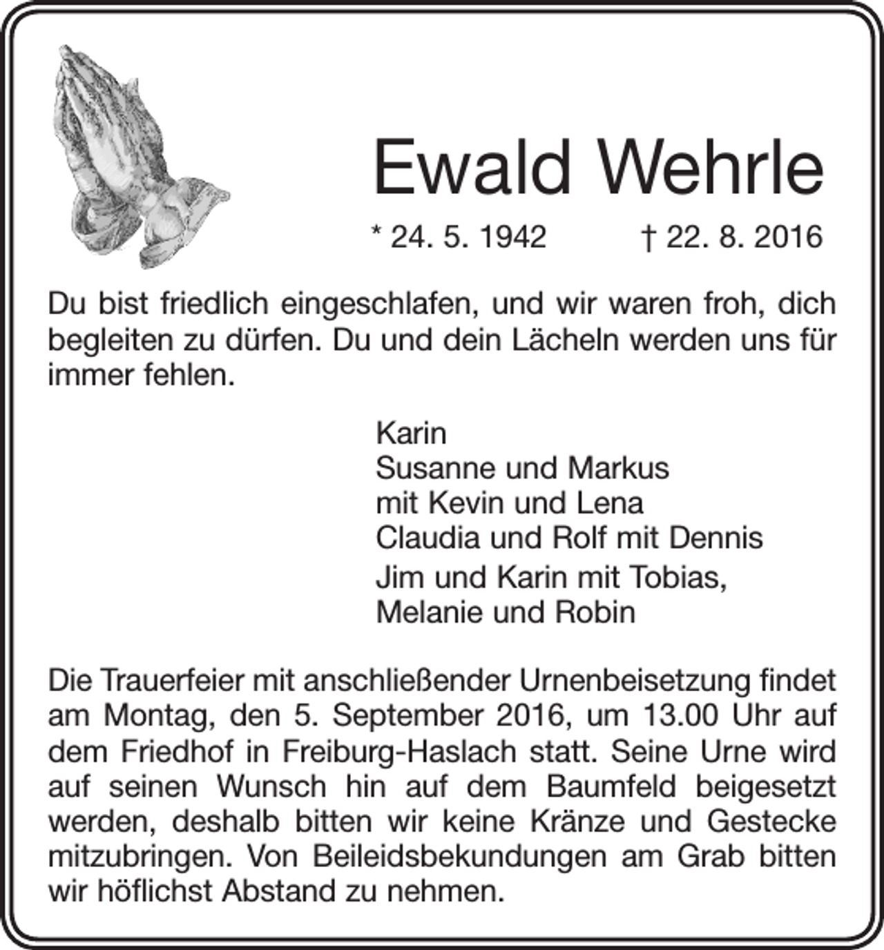 <p>Ewald Wehrle<br />* 24. 5. 1942 † 22. 8. 2016<br />Du bist friedlich eingeschlafen, und wir waren froh, dich<br />begleiten zu dürfen. Du und dein Lächeln werden uns für<br />immer fehlen.<br />Karin<br />Susanne und Markus<br />mit Kevin und Lena<br />Claudia und Rolf mit Dennis<br />Jim und Karin mit Tobias,<br />Melanie und Robin<br />Die Trauerfeier mit anschließender Urnenbeisetzung findet<br />am Montag, den 5. September 2016, um 13.00 Uhr auf<br />dem Friedhof in Freiburg-Haslach statt. Seine Urne wird<br />auf ­<br />seinen Wunsch hin auf dem Baumfeld beigesetzt<br />­werden, deshalb bitten wir keine Kränze und Gestecke<br />mitzubringen. Von Beileidsbekundungen am Grab bitten<br />wir höflichst Abstand zu nehmen.</p>