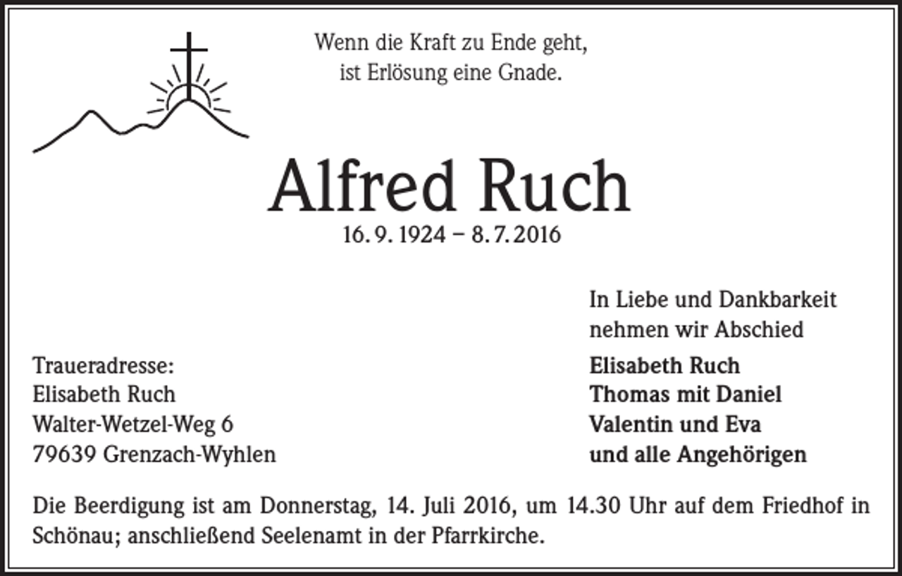 <p>Wenn die Kraft zu Ende geht,<br />ist Erlösung eine Gnade.</p><p>Alfred Ruch<br />16. 9. 1924 – 8. 7. 2016</p><p>Traueradresse:<br />Elisabeth Ruch<br />Walter-Wetzel-Weg 6<br />79639 Grenzach-Wyhlen</p><p>In Liebe und Dankbarkeit<br />nehmen wir Abschied<br />Elisabeth Ruch<br />Thomas mit Daniel<br />Valentin und Eva<br />und alle Angehörigen</p><p>Die Beerdigung ist am Donnerstag, 14. Juli 2016, um 14.30 Uhr auf dem Friedhof in<br />Schönau; anschließend Seelenamt in der Pfarrkirche.</p>