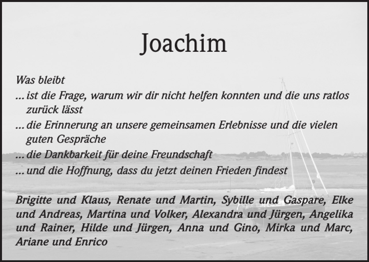 <p>Joachim<br />Was bleibt<br />… ist die Frage, warum wir dir nicht helfen konnten und die uns ratlos<br />zurück lässt<br />… die Erinnerung an unsere gemeinsamen Erlebnisse und die vielen<br />guten Gespräche<br />… die Dankbarkeit für deine Freundschaft<br />… und die Hoffnung, dass du jetzt deinen Frieden findest<br />Brigitte und Klaus, Renate und Martin, Sybille und Gaspare, Elke<br />und Andreas, Martina und Volker, Alexandra und Jürgen, Angelika<br />und Rainer, Hilde und Jürgen, Anna und Gino, Mirka und Marc,<br />Ariane und Enrico</p>