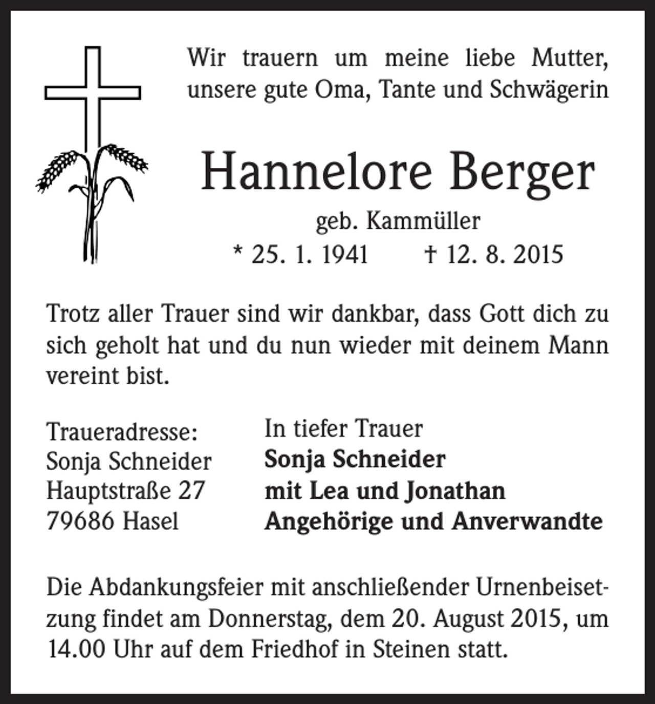 <p>Wir trauern um meine liebe Mutter,<br />unsere gute Oma, Tante und Schwägerin</p><p>Hannelore Berger<br />geb. Kammüller<br />* 25. 1. 1941 † 12. 8. 2015<br />Trotz aller Trauer sind wir dankbar, dass Gott dich zu<br />sich geholt hat und du nun wieder mit deinem Mann<br />vereint bist.<br />Traueradresse:<br />Sonja Schneider<br />Hauptstraße 29686 Hasel</p><p>In tiefer Trauer<br />Sonja Schneider<br />mit Lea und Jonathan<br />Angehörige und Anverwandte</p><p>Die Abdankungsfeier mit anschließender Urnenbeisetzung findet am Donnerstag, dem 20. August 2015, um<br />14.00 Uhr auf dem Friedhof in Steinen statt.</p>