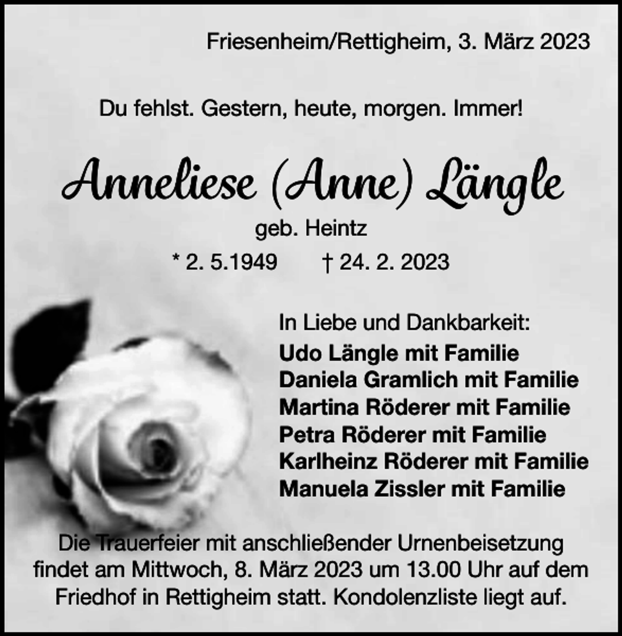<p>Friesenheim/Rettigheim, 3. März 2023<br />Du fehlst. Gestern, heute, morgen. Immer!</p><p>Anneliese (Anne) Längle<br />geb. Heintz<br />* 2. 5.1949 † 24. 2. 2023</p><p>In Liebe und Dankbarkeit:<br />Udo Längle mit Familie<br />Daniela Gramlich mit Familie<br />Martina Röderer mit Familie<br />Petra Röderer mit Familie<br />Karlheinz Röderer mit Familie<br />Manuela Zissler mit Familie<br />Die Trauerfeier mit anschließender Urnenbeisetzung<br />­findet am Mittwoch, 8. März 2023 um 13.00 Uhr auf dem<br />Friedhof in Rettigheim statt. Kondolenzliste liegt auf.</p>