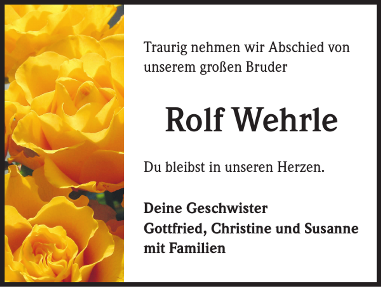 <p>Traurig nehmen wir Abschied von<br />unserem großen Bruder</p><p>Rolf Wehrle<br />Du bleibst in unseren Herzen.<br />Deine Geschwister<br />Gottfried, Christine und Susanne<br />mit Familien</p>