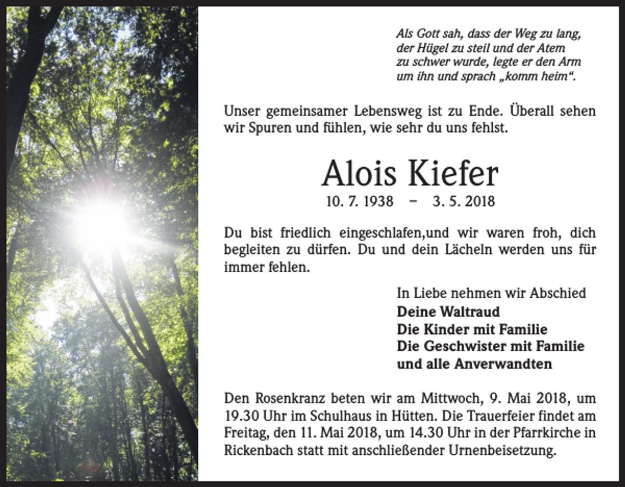 <p>Als Gott sah, dass der Weg zu lang,<br />der Hügel zu steil und der Atem<br />zu schwer wurde, legte er den Arm<br />um ihn und sprach „komm heim“.</p><p>Unser gemeinsamer Lebensweg ist zu Ende. Überall sehen<br />wir Spuren und fühlen, wie sehr du uns fehlst.</p><p>Alois Kiefer<br />10. 7. 1938 – 3. 5. 2018</p><p>Du bist friedlich eingeschlafen,und wir waren froh, dich<br />begleiten zu dürfen. Du und dein Lächeln werden uns für<br />immer fehlen.<br />In Liebe nehmen wir Abschied<br />Deine Waltraud<br />Die Kinder mit Familie<br />Die Geschwister mit Familie<br />und alle Anverwandten<br />Den Rosenkranz beten wir am Mittwoch, 9. Mai 2018, um<br />19.30 Uhr im Schulhaus in Hütten. Die Trauerfeier findet am<br />Freitag, den 11. Mai 2018, um 14.30 Uhr in der Pfarrkirche in<br />Rickenbach statt mit anschließender Urnenbeisetzung.</p>