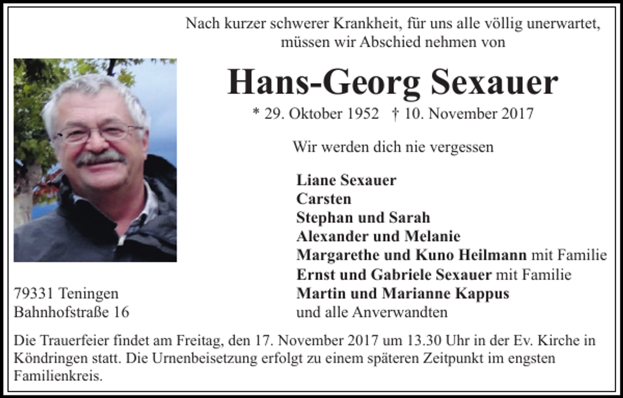 <p>N a c h kkurzer<br />ur z er s schwerer<br />c h w er er Kr<br />a n k h eit, ffür<br />ür uns<br />u ns all<br />v ölli g uunerwartet,<br />n er w art et,<br />Nach<br />Krankheit,<br />allee völlig<br />mmüssen<br />üss e n wir<br />bs c hi e d nnehmen<br />e h m e n vvon<br />on<br />wir AAbschied</p><p>H a ns- G e o r g SSexauer<br />e x a uer<br />Hans-Georg<br />** 229.<br />9. Oktober<br />O kt o b er 11952<br />9 5 2 †† 110.<br />0 . November<br />N o v e m b er<br />Wir<br />Wirwwerden<br />er d e n didich<br />c h ninie<br />e v er<br />vergessen<br />g ess e n</p><p>7 9 1 Teningen<br />79331<br />Te ni n g e n<br />BBahnhofstraße<br />a h n h ofstr a ß e 11</p><p>Li<br />a n e SSexauer<br />e x a uer<br />Liane<br />CCarsten<br />a rst e n<br />Stephan<br />St<br />e p h a n uund<br />n d SSarah<br />ar a h<br />Al<br />e x a n d e r uund<br />n d Melanie<br />M el a ni e<br />Alexander<br />MMargarethe<br />a r g a r et h e u und<br />n d KKuno<br />u n o HHeilmann<br />eil m a n n mit<br />mit FFamilie<br />a mili e<br />EErnst<br />r nst uund<br />n d Gabriele<br />G a b ri el e SSexauer<br />e x a u e r mit<br />a mili e<br />mitFFamilie<br />MMartin<br />a rti n u und<br />n d MMarianne<br />a ri a n n e KKappus<br />a p p us<br />uund<br />n d all<br />e Anverwandten<br />A n v er w a n dt e n<br />alle</p><p>Di e TrTrauerfeier<br />Die<br />a u erf ei er fifindet<br />n d et aam<br />m Freitag,<br />Fr eit a g, den<br />d e n 17.<br />1 7. November<br />N o v e m ber 2017<br />2 0 1 7 um<br />u m 13.30<br />1 3. 3 0 Uhr<br />U hr iinn der<br />d er Ev.<br />E v. Kirche<br />Kir c h e iin<br />n<br />Köndringen<br />K ö n dri n g e n ststatt.<br />att. Di<br />Die<br />e Ur<br />Urnenbeisetzung<br />n e n b eis et z u n g erf<br />erfolgt<br />ol gt zzuu eeinem<br />i n e m späteren<br />s p ät er e n Zeitpunkt<br />Z eit p u n kt im<br />ime engsten<br />n gst e n<br />F a mili e n kr eis.<br />Familienkreis.</p>