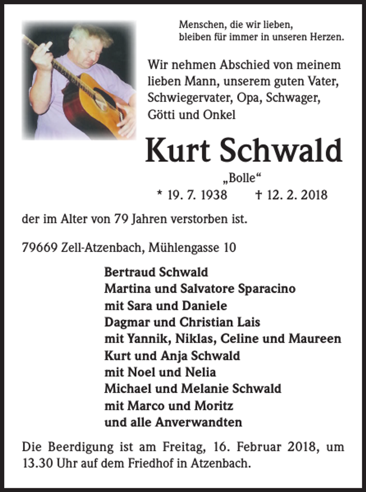 <p>Menschen, die wir lieben,<br />bleiben für immer in unseren Herzen.</p><p>Wir nehmen Abschied von meinem<br />lieben Mann, unserem guten Vater,<br />Schwiegervater, Opa, Schwager,<br />Götti und Onkel</p><p>Kurt Schwald<br />„Bolle“<br />* 19. 7. 1938 † 12. 2. 2018</p><p>der im Alter von 79 Jahren verstorben ist.<br />79669 Zell-Atzenbach, Mühlengasse 10<br />Bertraud Schwald<br />Martina und Salvatore Sparacino<br />mit Sara und Daniele<br />Dagmar und Christian Lais<br />mit Yannik, Niklas, Celine und Maureen<br />Kurt und Anja Schwald<br />mit Noel und Nelia<br />Michael und Melanie Schwald<br />mit Marco und Moritz<br />und alle Anverwandten<br />Die Beerdigung ist am Freitag, 16. Februar 2018, um<br />13.30 Uhr auf dem Friedhof in Atzenbach.</p>