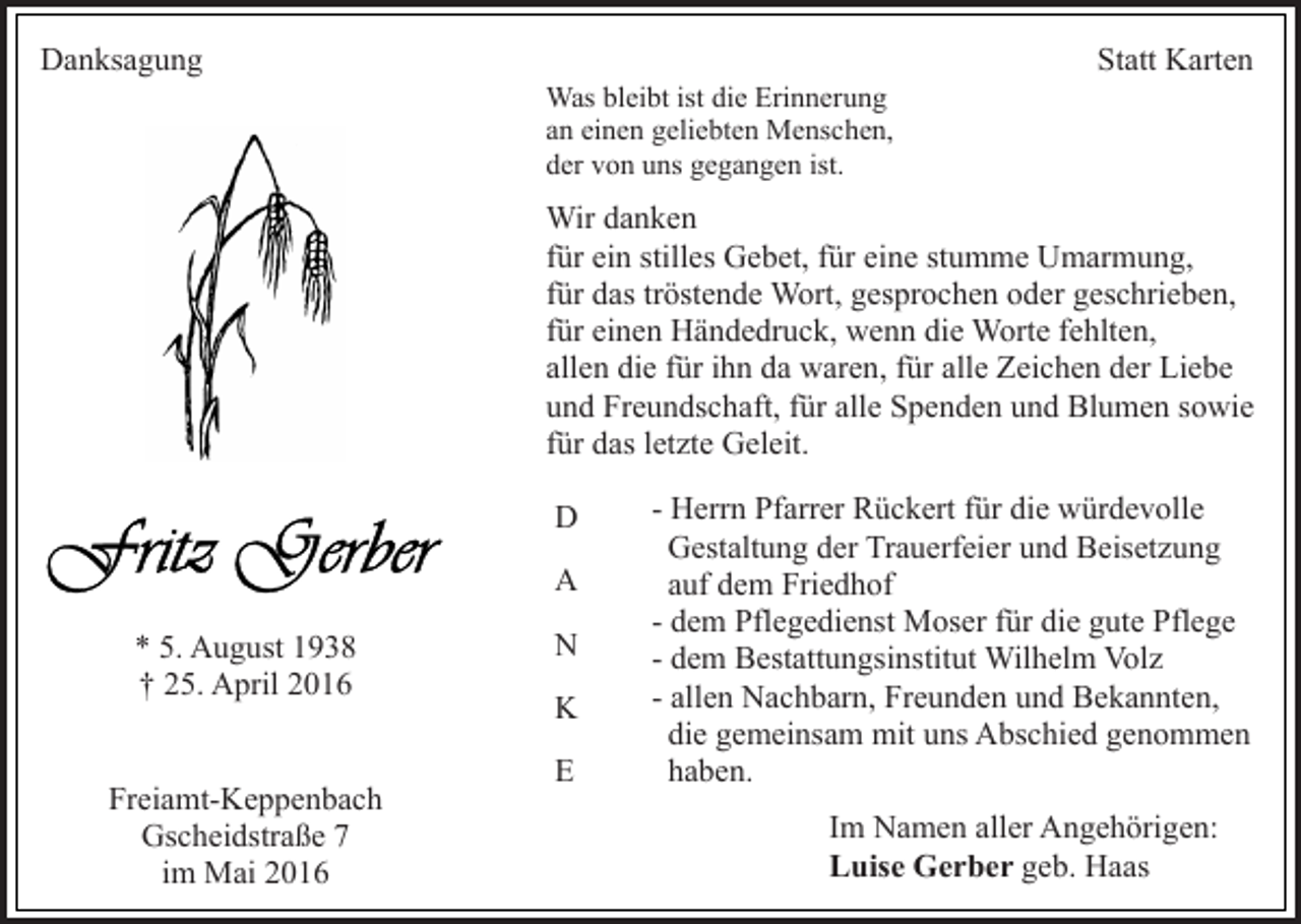 <p>Danksagung</p><p>Was bleibt ist die Erinnerung<br />an einen geliebten Menschen,<br />der von uns gegangen ist.</p><p>Statt Karten</p><p>Wir danken<br />für ein stilles Gebet, für eine stumme Umarmung,<br />für das tröstende Wort, gesprochen oder geschrieben,<br />für einen Händedruck, wenn die Worte fehlten,<br />allen die für ihn da waren, für alle Zeichen der Liebe<br />und Freundschaft, für alle Spenden und Blumen sowie<br />für das letzte Geleit.<br />D<br />A<br />* 5. August 1938<br />† 25. April 2016<br />Freiamt-Keppenbach<br />Gscheidstraße 7<br />im Mai 2016</p><p>N<br />K<br />E</p><p>- Herrn Pfarrer Rückert für die würdevolle<br />Gestaltung der Trauerfeier und Beisetzung<br />auf dem Friedhof<br />- dem Pflegedienst Moser für die gute Pflege<br />- dem Bestattungsinstitut Wilhelm Volz<br />- allen Nachbarn, Freunden und Bekannten,<br />die gemeinsam mit uns Abschied genommen<br />haben.<br />Im Namen aller Angehörigen:<br />Luise Gerber geb. Haas</p>