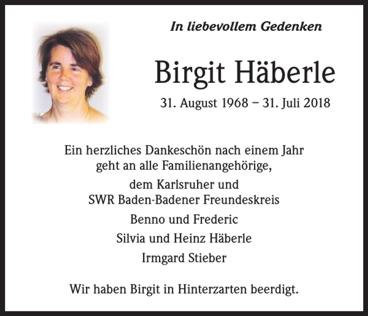 <p>In liebevollem Gedenken</p><p>Birgit Häberle<br />31. August 1968 – 31. Juli 2018<br />Ein herzliches Dankeschön nach einem Jahr<br />geht an alle Familienangehörige,<br />dem Karlsruher und<br />SWR Baden-Badener Freundeskreis<br />Benno und Frederic<br />Silvia und Heinz Häberle<br />Irmgard Stieber<br />Wir haben Birgit in Hinterzarten beerdigt.</p>