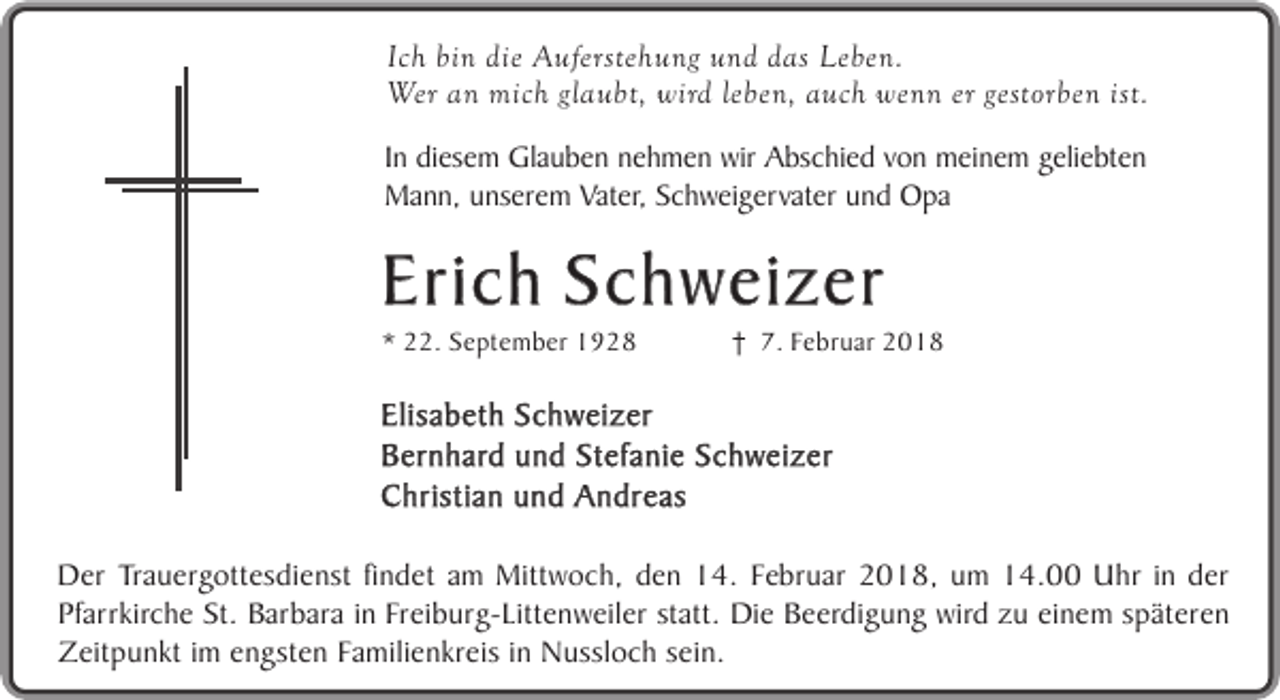 <p>Ich bin die Auferstehung und das Leben.<br />Wer an mich glaubt, wird leben, auch wenn er gestorben ist.<br />In diesem Glauben nehmen wir Abschied von meinem geliebten<br />Mann, unserem Vater, Schweigervater und Opa</p><p>Erich Schweizer<br />* 22. September 1928</p><p>7. Februar 2018</p><p>Elisabeth Schweizer<br />Bernhard und Stefanie Schweizer<br />Christian und Andreas<br />Der Trauergottesdienst findet am Mittwoch, den 14. Februar 2018, um 14.00 Uhr in der<br />Pfarrkirche St. Barbara in Freiburg-Littenweiler statt. Die Beerdigung wird zu einem späteren<br />Zeitpunkt im engsten Familienkreis in Nussloch sein.</p>