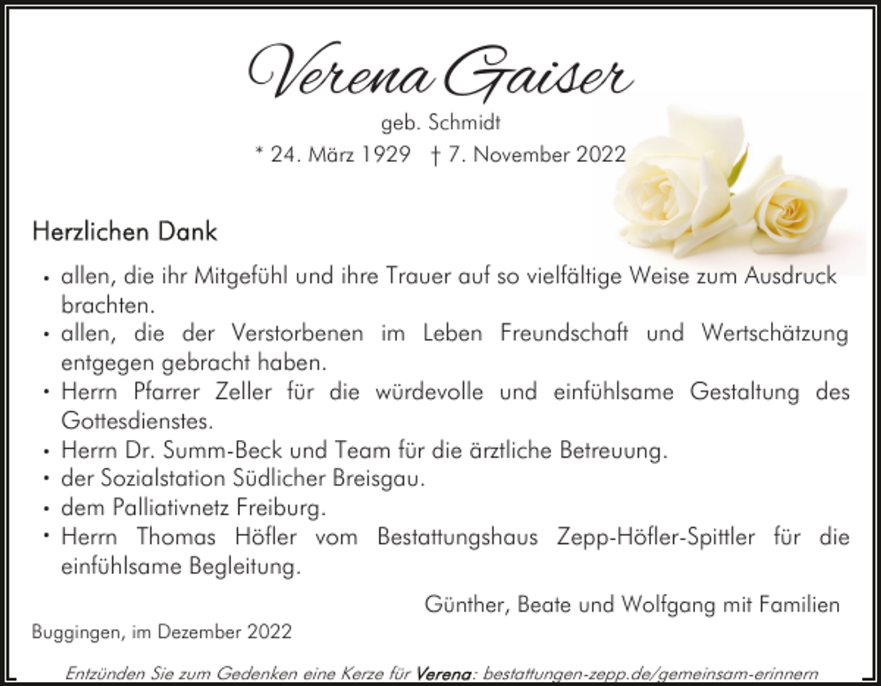 <p>Verena Gaiser<br />geb. Schmidt<br />* 24. März 1929 † 7. November 2022</p><p>· allen, die ihr Mitgefühl und ihre Trauer auf so vielfältige Weise zum Ausdruck<br />·<br />·<br />·<br />·<br />·<br />·</p><p>brachten.<br />allen, die der Verstorbenen im Leben Freundschaft und Wertschätzung<br />entgegen gebracht haben.<br />Herrn Pfarrer Zeller für die würdevolle und einfühlsame Gestaltung des<br />Gottesdienstes.<br />Herrn Dr. Summ-Beck und Team für die ärztliche Betreuung.<br />der Sozialstation Südlicher Breisgau.<br />dem Palliativnetz Freiburg.<br />Herrn Thomas Höfler vom Bestattungshaus Zepp-Höfler-Spittler für die<br />einfühlsame Begleitung.<br />Günther, Beate und Wolfgang mit Familien</p><p>Buggingen, im Dezember 2022<br />Entzünden Sie zum Gedenken eine Kerze für</p><p>: bestattungen-zepp.de/gemeinsam-erinnern</p>