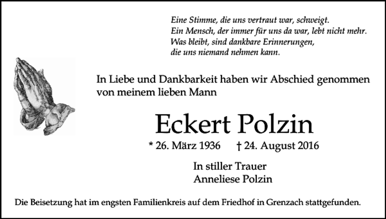 <p>Eine Stimme, die uns vertraut war, schweigt.<br />Ein Mensch, der immer für uns da war, lebt nicht mehr.<br />Was bleibt, sind dankbare Erinnerungen,<br />die uns niemand nehmen kann.</p><p>In Liebe und Dankbarkeit haben wir Abschied genommen<br />von meinem lieben Mann</p><p>Eckert Polzin<br />* 26. März 1936</p><p>† 24. August 2016</p><p>In stiller Trauer<br />Anneliese Polzin<br />Die Beisetzung hat im engsten Familienkreis auf dem Friedhof in Grenzach stattgefunden.</p>