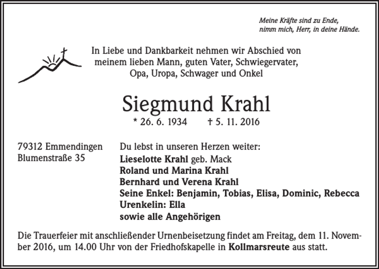 <p>Meine Kräfte sind zu Ende,<br />nimm mich, Herr, in deine Hände.</p><p>In Liebe und Dankbarkeit nehmen wir Abschied von<br />meinem lieben Mann, guten Vater, Schwiegervater,<br />Opa, Uropa, Schwager und Onkel</p><p>Siegmund Krahl<br />* 26. 6. 1934 † 5. 11. 2016</p><p>79312 Emmendingen<br />Blumenstraße 35</p><p>Du lebst in unseren Herzen weiter:<br />Lieselotte Krahl geb. Mack<br />Roland und Marina Krahl<br />Bernhard und Verena Krahl<br />Seine Enkel: Benjamin, Tobias, Elisa, Dominic, Rebecca<br />Urenkelin: Ella<br />sowie alle Angehörigen</p><p>Die Trauerfeier mit anschließender Urnenbeisetzung findet am Freitag, dem 11. November 2016, um 14.00 Uhr von der Friedhofskapelle in Kollmarsreute aus statt.</p>