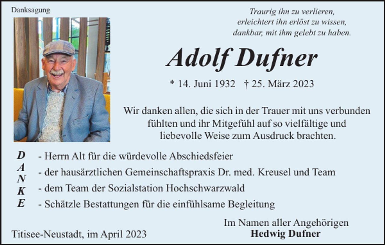 <p>Danksagung</p><p>Traurig ihn zu verlieren,<br />erleichtert ihn erlöst zu wissen,<br />dankbar, mit ihm gelebt zu haben.</p><p>Adolf Dufner<br />* 14. Juni 1932 † 25. März 2023<br />Wir danken allen, die sich in der Trauer mit uns verbunden<br />fühlten und ihr Mitgefühl auf so vielfältige und<br />liebevolle Weise zum Ausdruck brachten.</p><p>D<br />A<br />N<br />K<br />E</p><p>- Herrn Alt für die würdevolle Abschiedsfeier<br />- der hausärztlichen Gemeinschaftspraxis Dr. med. Kreusel und Team<br />- dem Team der Sozialstation Hochschwarzwald<br />- Schätzle Bestattungen für die einfühlsame Begleitung</p><p>Titisee-Neustadt, im April 2023</p><p>Im Namen aller Angehörigen<br />Hedwig Dufner</p>