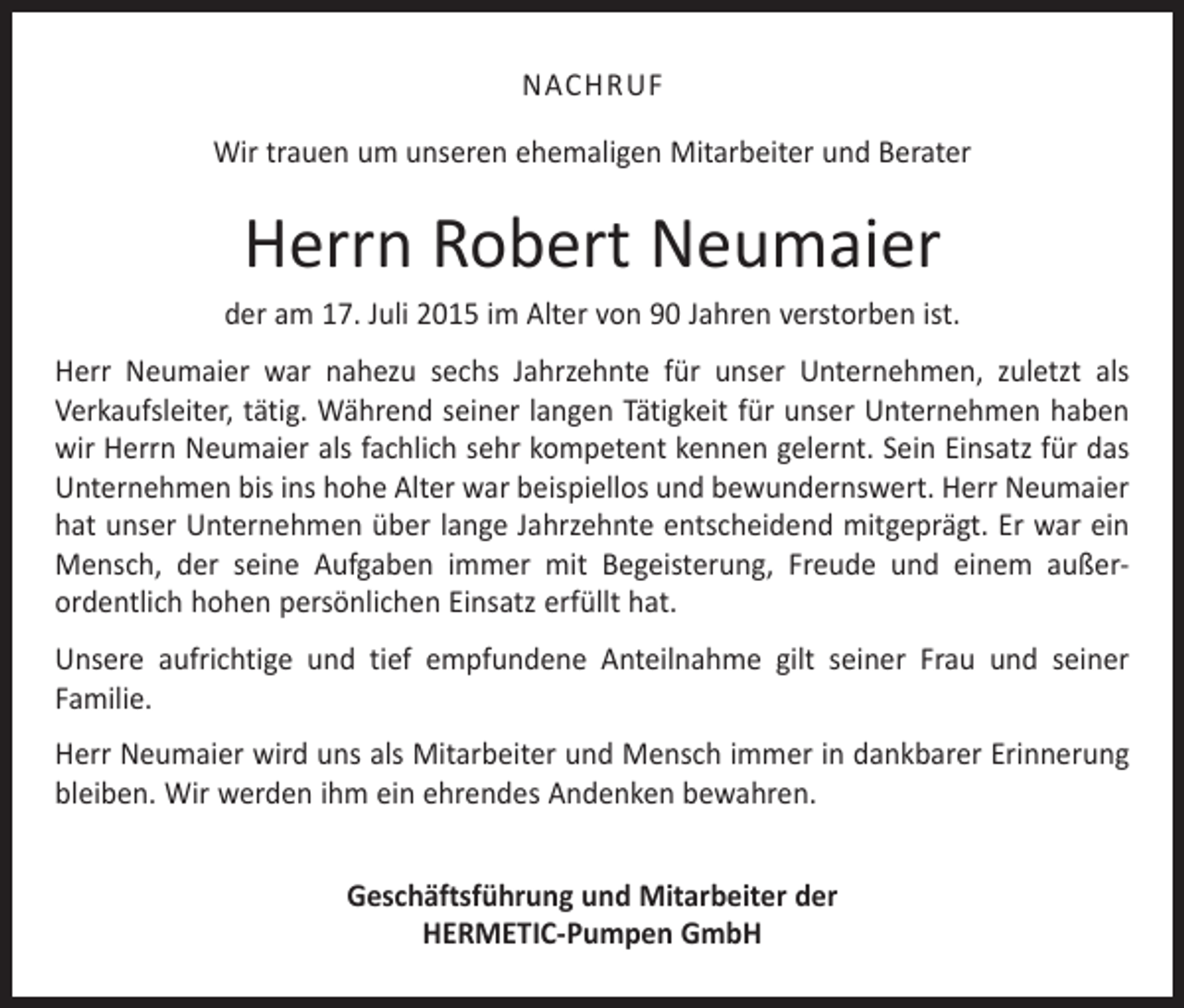 <p>NACHRUF<br />Wir trauen um unseren ehemaligen Mitarbeiter und Berater</p><p>Herrn Robert Neumaier<br />der am 17. Juli 2015 im Alter von 90 Jahren verstorben ist.<br />Herr Neumaier war nahezu sechs Jahrzehnte für unser Unternehmen, zuletzt als<br />­Verkaufsleiter, tätig. Während seiner langen Tätigkeit für unser Unternehmen haben<br />wir Herrn Neumaier als fachlich sehr kompetent kennen gelernt. Sein Einsatz für das<br />Unternehmen bis ins hohe Alter war beispiellos und bewundernswert. Herr Neumaier<br />hat unser Unternehmen über lange Jahrzehnte entscheidend mit­geprägt. Er war ein<br />Mensch, der seine Aufgaben immer mit Begeisterung, Freude und einem außer­<br />ordentlich hohen persönlichen Einsatz erfüllt hat.<br />Unsere aufrichtige und tief empfundene Anteilnahme gilt seiner Frau und seiner<br />­Familie.<br />Herr Neumaier wird uns als Mitarbeiter und Mensch immer in dankbarer Erinnerung<br />bleiben. Wir werden ihm ein ehrendes Andenken bewahren.<br />Geschäftsführung und Mitarbeiter der<br />HERMETIC-Pumpen GmbH</p>