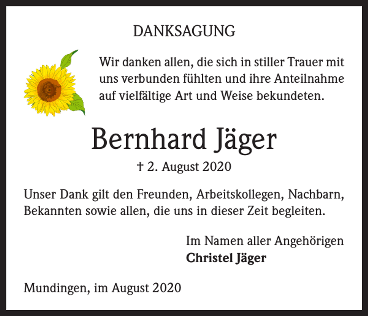 <p>DANKSAGUNG<br />Wir danken allen, die sich in stiller Trauer mit<br />uns verbunden fühlten und ihre Anteilnahme<br />auf vielfältige Art und Weise bekundeten.</p><p>Bernhard Jäger<br />† 2. August 2020<br />Unser Dank gilt den Freunden, Arbeitskollegen, Nachbarn,<br />Bekannten sowie allen, die uns in dieser Zeit begleiten.<br />Im Namen aller Angehörigen<br />Christel Jäger<br />Mundingen, im August 2020</p>