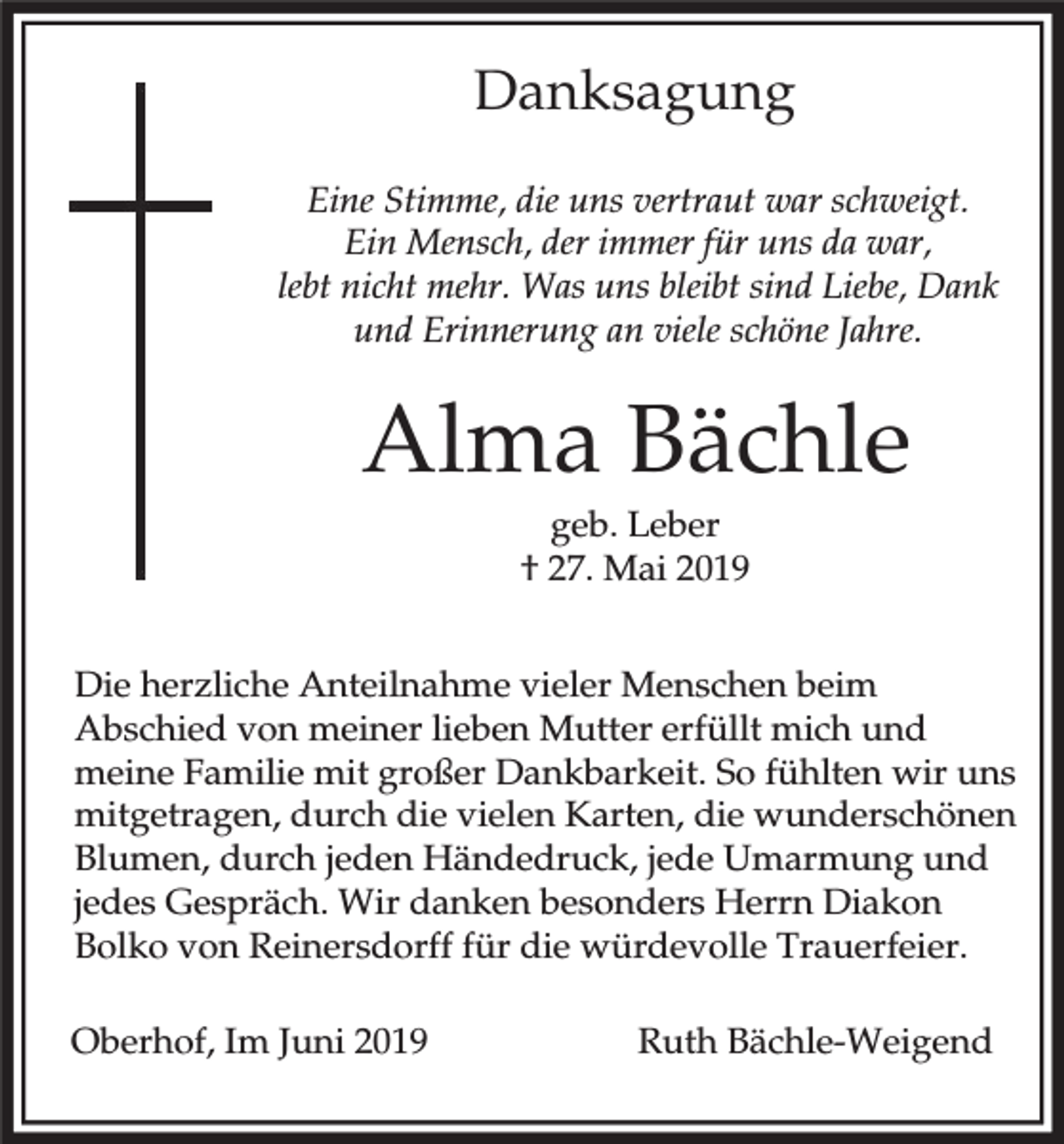 <p>Danksagung<br />Eine Stimme, die uns vertraut war schweigt.<br />Ein Mensch, der immer für uns da war,<br />lebt nicht mehr. Was uns bleibt sind Liebe, Dank<br />und Erinnerung an viele schöne Jahre.</p><p>Alma Bächle<br />geb. Leber<br />† 27. Mai 2019<br />Die herzliche Anteilnahme vieler Menschen beim<br />Abschied von meiner lieben Mutter erfüllt mich und<br />meine Familie mit großer Dankbarkeit. So fühlten wir uns<br />mitgetragen, durch die vielen Karten, die wunderschönen<br />Blumen, durch jeden Händedruck, jede Umarmung und<br />jedes Gespräch. Wir danken besonders Herrn Diakon<br />Bolko von Reinersdorff für die würdevolle Trauerfeier.<br />Oberhof, Im Juni 2019</p><p>Ruth Bächle-Weigend</p>