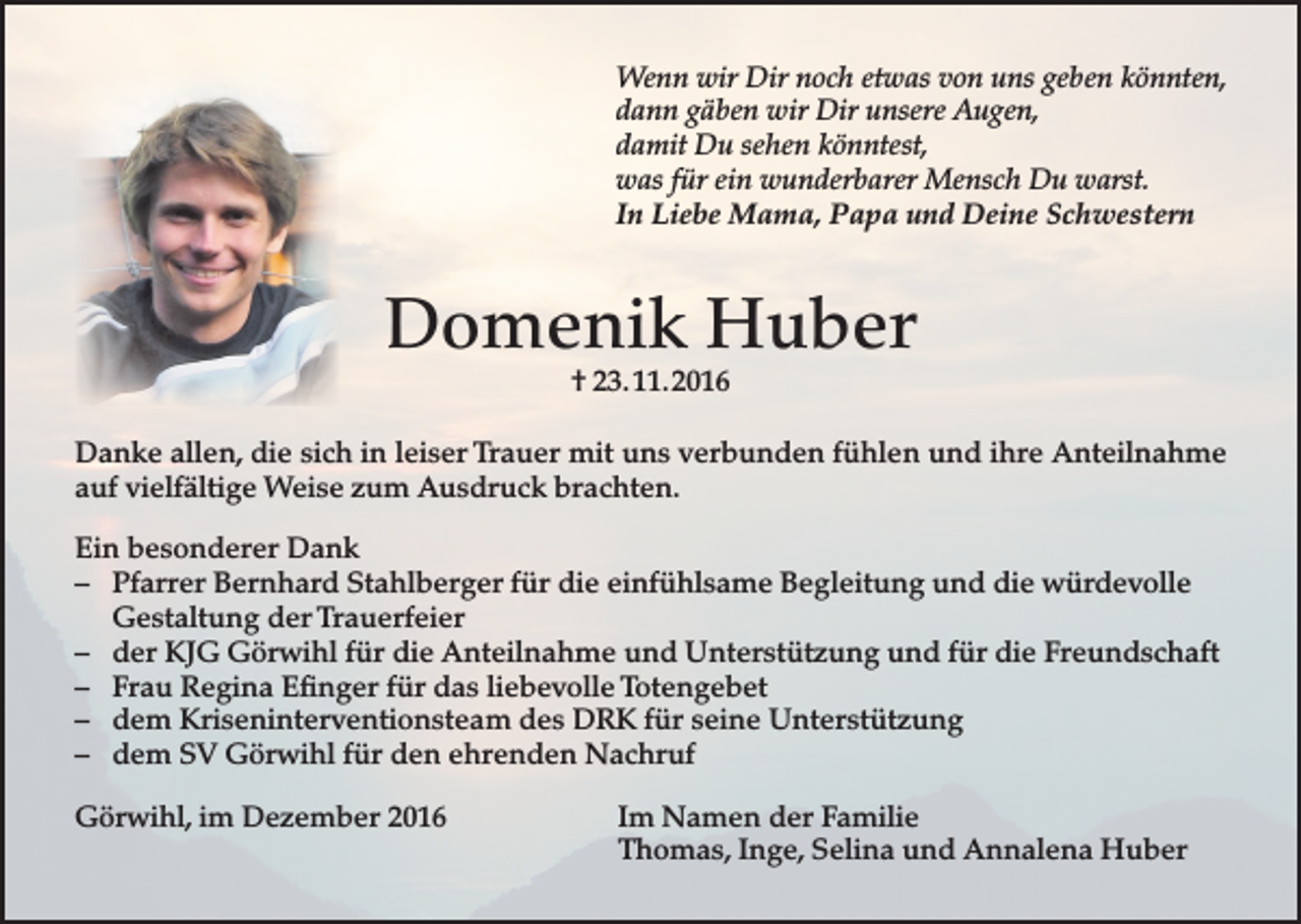 <p>Wenn wir Dir noch etwas von uns geben könnten,<br />dann gäben wir Dir unsere Augen,<br />damit Du sehen könntest,<br />was für ein wunderbarer Mensch Du warst.<br />In Liebe Mama, Papa und Deine Schwestern</p><p>Domenik Huber<br />† 23. 11. 2016</p><p>Danke allen, die sich in leiser Trauer mit uns verbunden fühlen und ihre Anteilnahme<br />auf vielfältige Weise zum Ausdruck brachten.<br />Ein besonderer Dank<br />– Pfarrer Bernhard Stahlberger für die einfühlsame Begleitung und die würdevolle<br />Gestaltung der Trauerfeier<br />– der KJG Görwihl für die Anteilnahme und Unterstützung und für die Freundschaft<br />– Frau Regina Efinger für das liebevolle Totengebet<br />– dem Kriseninterventionsteam des DRK für seine Unterstützung<br />– dem SV Görwihl für den ehrenden Nachruf<br />Görwihl, im Dezember 2016</p><p>Im Namen der Familie<br />Thomas, Inge, Selina und Annalena Huber</p>