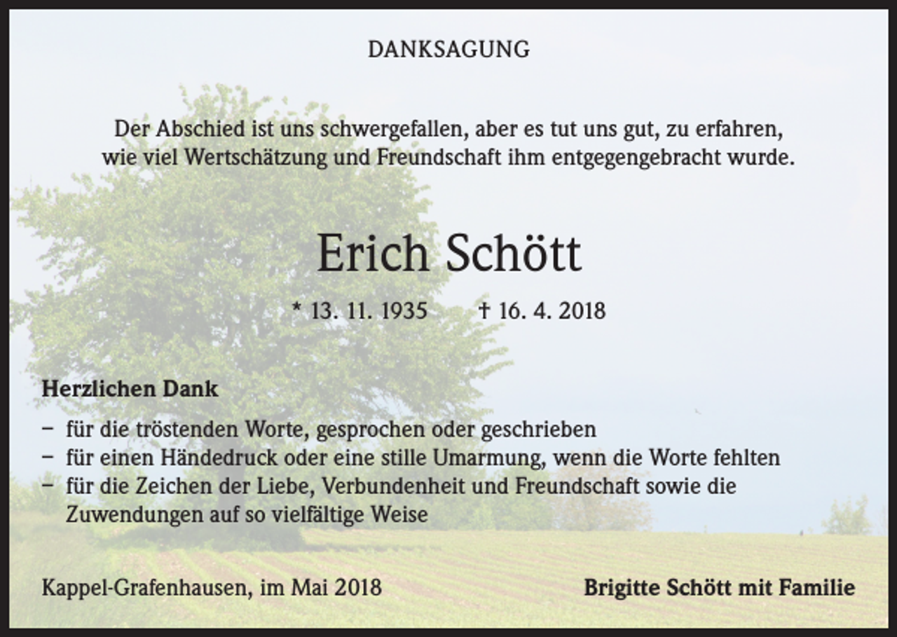 <p>DANKSAGUNG<br />Der Abschied ist uns schwergefallen, aber es tut uns gut, zu erfahren,<br />wie viel Wertschätzung und Freundschaft ihm entgegengebracht wurde.</p><p>Erich Schött<br />* 13. 11. 1935 † 16. 4. 2018<br />Herzlichen Dank<br />– für die tröstenden Worte, gesprochen oder geschrieben<br />– für einen Händedruck oder eine stille Umarmung, wenn die Worte fehlten<br />– für die Zeichen der Liebe, Verbundenheit und Freundschaft sowie die<br />Zuwendungen auf so vielfältige Weise<br />Kappel-Grafenhausen, im Mai 2018</p><p>Brigitte Schött mit Familie</p>