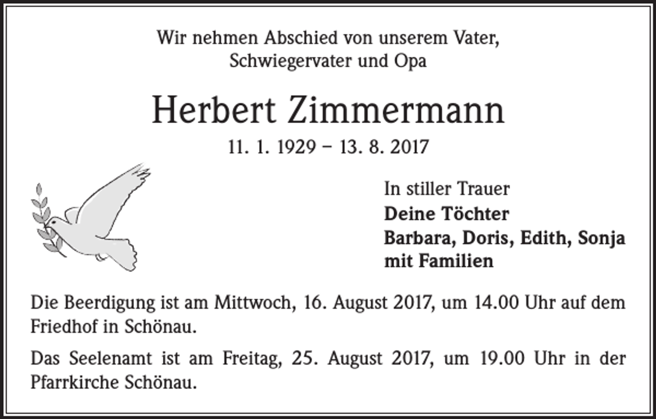 <p>Wir nehmen Abschied von unserem Vater,<br />Schwiegervater und Opa</p><p>Herbert Zimmermann<br />11. 1. 1929 – 13. 8. 2017<br />In stiller Trauer<br />Deine Töchter<br />Barbara, Doris, Edith, Sonja<br />mit Familien<br />Die Beerdigung ist am Mittwoch, 16. August 2017, um 14.00 Uhr auf dem<br />Friedhof in Schönau.<br />Das Seelenamt ist am Freitag, 25. August 2017, um 19.00 Uhr in der<br />­Pfarr­kirche Schönau.</p>